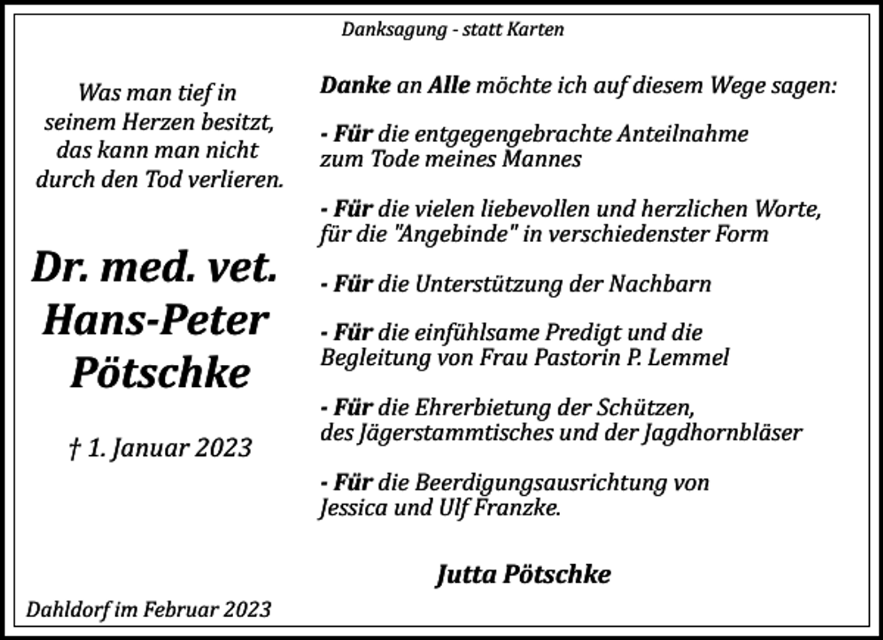 <p>Danksagung ­<br />Danksagung ­<br />statt Karten<br />statt Karten</p><p>Danke<br />Danke<br />an Alle<br />an Alle<br />möchte ich auf diesem Wege sagen:<br />möchte ich auf diesem Wege sagen:<br />Was man tief in<br />Was man tief in<br />seinem Herzen besitzt,<br />seinem Herzen besitzt,<br />­ Für<br />­ Für<br />die entgegengebrachte Anteilnahme<br />die entgegengebrachte Anteilnahme<br />das kann man nicht<br />das kann man nicht<br />zum Tode meines Mannes<br />zum Tode meines Mannes<br />durch den Tod verlieren.<br />durch den Tod verlieren.<br />­ Für<br />­ Für<br />die vielen liebevollen und herzlichen Worte,<br />die vielen liebevollen und herzlichen Worte,<br />für die "Angebinde" in verschiedenster Form<br />für die "Angebinde" in verschiedenster Form</p><p>Dr. med. vet.<br />Dr. med. vet. ­ Für<br />­ Für<br />die Unterstützung der Nachbarn<br />die Unterstützung der Nachbarn<br />Hans­Peter<br />Hans­Peter ­ Für die einfühlsame Predigt und die<br />­ Für die einfühlsame Predigt und die<br />Begleitung von Frau Pastorin P. Lemmel<br />Begleitung von Frau Pastorin P. Lemmel<br />Pötschke<br />Pötschke<br />† 1. Januar 2023<br />† 1. Januar 2023</p><p>­ Für<br />­ Für<br />die Ehrerbietung der Schützen,<br />die Ehrerbietung der Schützen,<br />des Jägerstammtisches und der Jagdhornbläser<br />des Jägerstammtisches und der Jagdhornbläser</p><p>­ Für<br />­ Für<br />die Beerdigungsausrichtung von<br />die Beerdigungsausrichtung von<br />Jessica und Ulf Franzke.<br />Jessica und Ulf Franzke.</p><p>Jutta Pötschke<br />Jutta Pötschke<br />Dahldorf im Februar 2023<br />Dahldorf im Februar 2023</p>