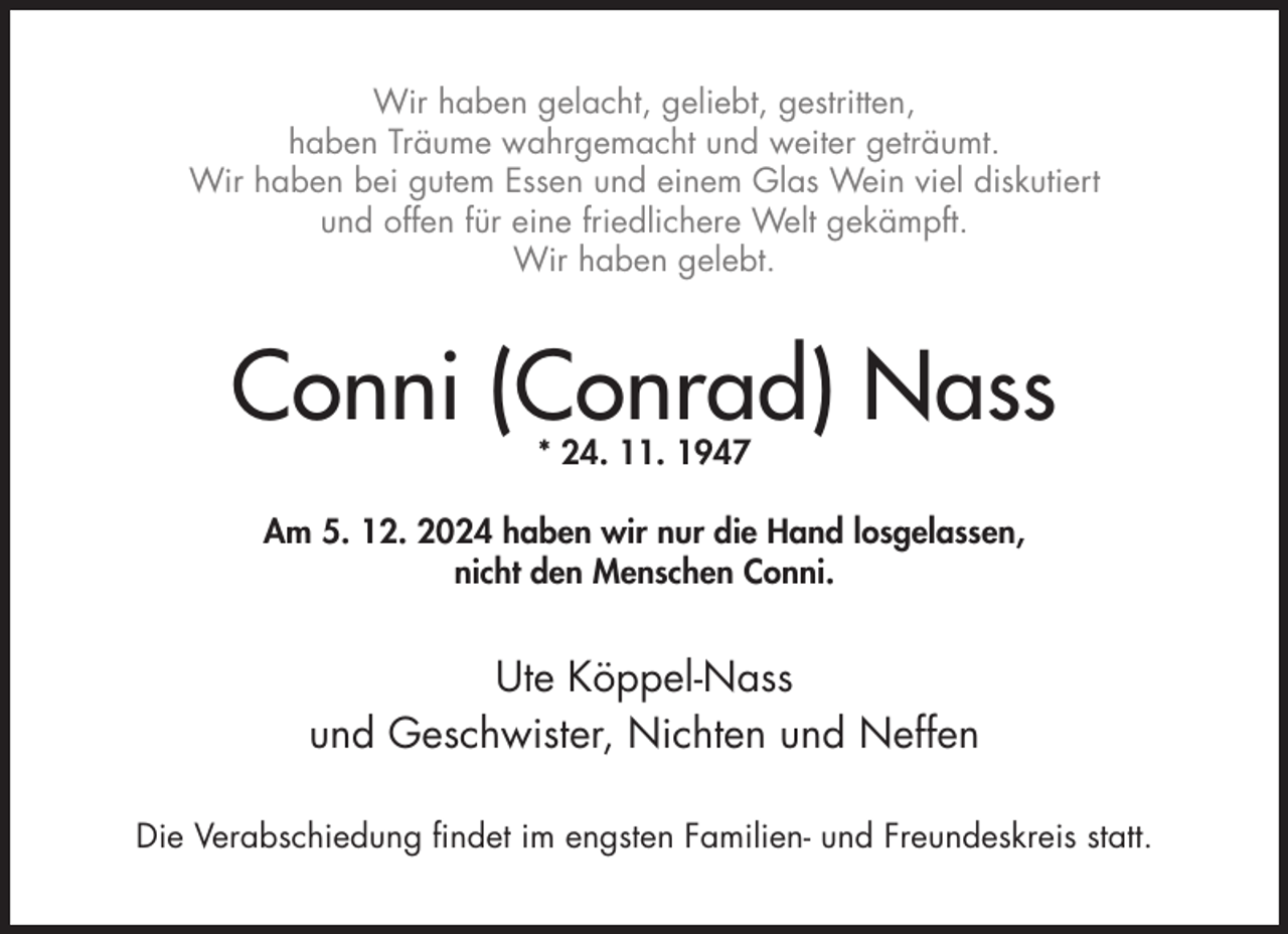 <p>Wir haben gelacht, geliebt, gestritten,<br />haben Träume wahrgemacht und weiter geträumt.<br />Wir haben bei gutem Essen und einem Glas Wein viel diskutiert<br />und offen für eine friedlichere Welt gekämpft.<br />Wir haben gelebt.</p><p>Conni (Conrad) Nass<br />* 24. 11. 1947</p><p>Am 5. 12. 2024 haben wir nur die Hand losgelassen,<br />nicht den Menschen Conni.</p><p>Ute Köppel-Nass<br />und Geschwister, Nichten und Neffen<br />Die Verabschiedung findet im engsten Familien- und Freundeskreis statt.</p>