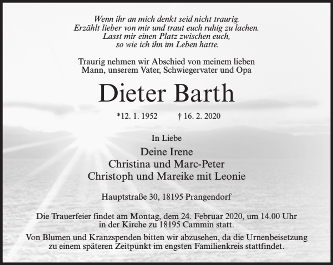 <p>Wenn ihr an mich denkt seid nicht traurig.<br />Erzählt lieber von mir und traut euch ruhig zu lachen.<br />Lasst mir einen Platz zwischen euch,<br />so wie ich ihn im Leben hatte.<br />Traurig nehmen wir Abschied von meinem lieben<br />Mann, unserem Vater, Schwiegervater und Opa</p><p>Dieter Barth<br />*12. 1. 1952</p><p>† 16. 2. 2020</p><p>In Liebe</p><p>Deine Irene<br />Christina und Marc-Peter<br />Christoph und Mareike mit Leonie<br />Hauptstraße 30, 18195 Prangendorf<br />Die Trauerfeier findet am Montag, dem 24. Februar 2020, um 14.00 Uhr<br />in der Kirche zu 18195 Cammin statt.<br />Von Blumen und Kranzspenden bitten wir abzusehen, da die Urnenbeisetzung<br />zu einem späteren Zeitpunkt im engsten Familienkreis stattfindet.</p>