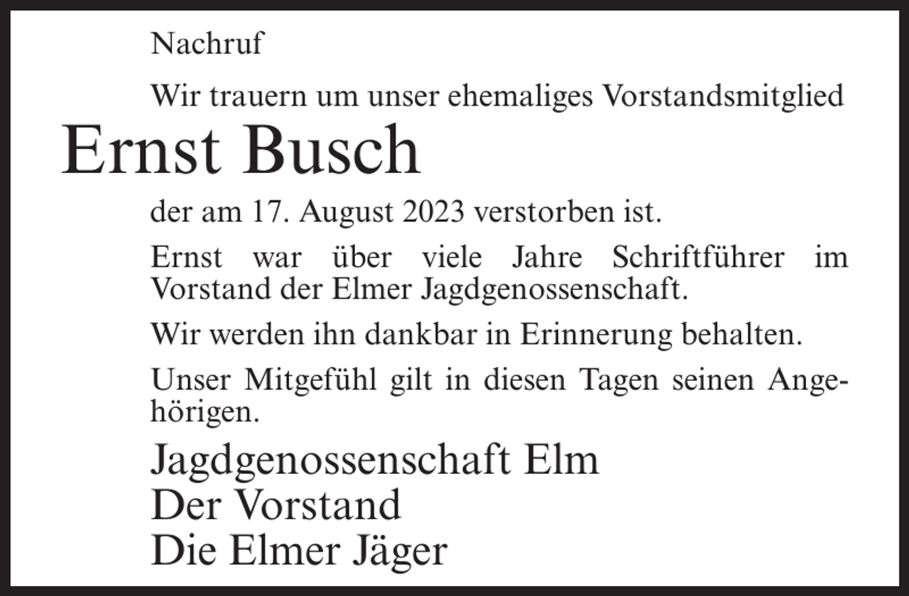 <p>Nachruf<br />Wir trauern um unser ehemaliges Vorstandsmitglied</p><p>Ernst Busch</p><p>der am 17. August 2023 verstorben ist.<br />Ernst war über viele Jahre Schriftführer im<br />Vorstand der Elmer Jagdgenossenschaft.<br />Wir werden ihn dankbar in Erinnerung behalten.<br />Unser Mitgefühl gilt in diesen Tagen seinen Angehörigen.</p><p>Jagdgenossenschaft Elm<br />Der Vorstand<br />Die Elmer Jäger</p>