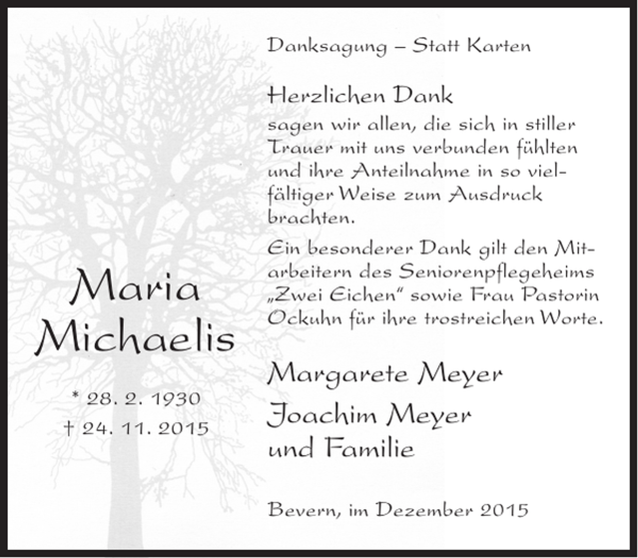 <p>Danksagung Â– Statt Karten</p><p>Herzlichen Dank</p><p>Maria<br />Michaelis<br />* 28. 2. 1930<br />Â† 24. 11. 2015</p><p>sagen wir allen, die sich in stiller<br />Trauer mit uns verbunden fÃ¼hlten<br />und ihre Anteilnahme in so vielfÃ¤ltiger Weise zum Ausdruck<br />brachten.<br />Ein besonderer Dank gilt den Mitarbeitern des Seniorenpflegeheims<br />Â„Zwei EichenÂ“ sowie Frau Pastorin<br />Ockuhn fÃ¼r ihre trostreichen Worte.</p><p>Margarete Meyer<br />Joachim Meyer<br />und Familie<br />Bevern, im Dezember 2015</p>