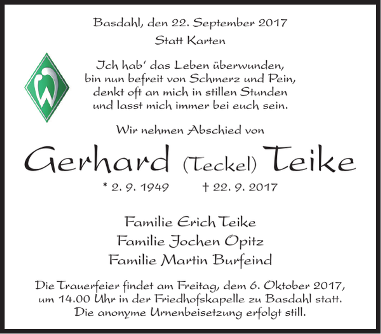 <p>Basdahl, den 22. September 2017<br />Statt Karten<br />Ich hab‘ das Leben überwunden,<br />bin nun befreit von Schmerz und Pein,<br />denkt oft an mich in stillen Stunden<br />und lasst mich immer bei euch sein.<br />Wir nehmen Abschied von</p><p>Gerhard (Teckel) Teike<br />* 2. 9. 1949</p><p>† 22. 9. 2017</p><p>Familie Erich Teike<br />Familie Jochen Opitz<br />Familie Martin Burfeind<br />Die Trauerfeier findet am Freitag, dem 6. Oktober 2017,<br />um 14.00 Uhr in der Friedhofskapelle zu Basdahl statt.<br />Die anonyme Urnenbeisetzung erfolgt still.</p>