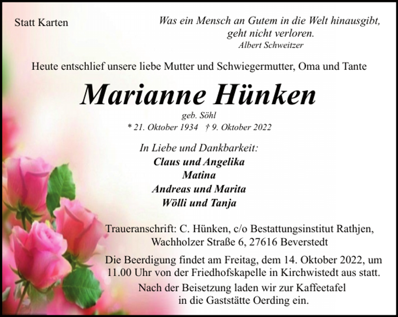 <p>Statt Karten</p><p>Was ein Mensch an Gutem in die Welt hinausgibt,<br />geht nicht verloren.<br />Albert Schweitzer</p><p>Heute entschlief unsere liebe Mutter und Schwiegermutter, Oma und Tante</p><p>Marianne Hünken<br />geb. Söhl<br />* 21. Oktober 1934 † 9. Oktober 2022</p><p>In Liebe und Dankbarkeit:<br />Claus und Angelika<br />Matina<br />Andreas und Marita<br />Wölli und Tanja<br />Traueranschrift: C. Hünken, c/o Bestattungsinstitut Rathjen,<br />Wachholzer Straße 6, 27616 Beverstedt<br />Die Beerdigung findet am Freitag, dem 14. Oktober 2022, um<br />11.00 Uhr von der Friedhofskapelle in Kirchwistedt aus statt.<br />Nach der Beisetzung laden wir zur Kaffeetafel<br />in die Gaststätte Oerding ein.</p>
