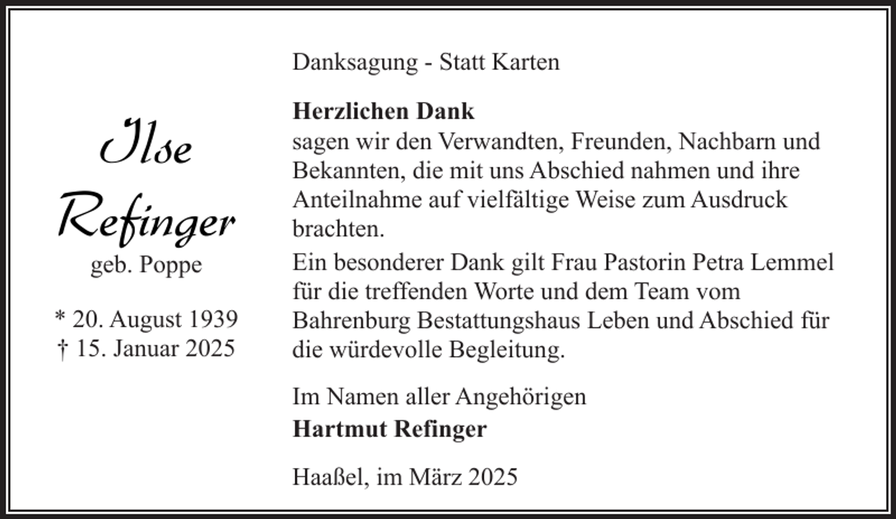 <p>Danksagung - Statt Karten</p><p>Ilse<br />Refinger<br />geb. Poppe</p><p>* 20. August 1939<br />† 15. Januar 2025</p><p>Herzlichen Dank<br />sagen wir den Verwandten, Freunden, Nachbarn und<br />Bekannten, die mit uns Abschied nahmen und ihre<br />Anteilnahme auf vielfältige Weise zum Ausdruck<br />brachten.<br />Ein besonderer Dank gilt Frau Pastorin Petra Lemmel<br />für die treffenden Worte und dem Team vom<br />Bahrenburg Bestattungshaus Leben und Abschied für<br />die würdevolle Begleitung.<br />Im Namen aller Angehörigen<br />Hartmut Refinger<br />Haaßel, im März 2025</p>