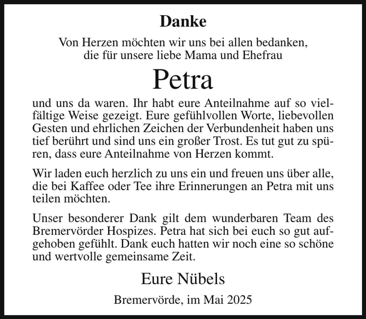 <p>Danke<br />Von Herzen möchten wir uns bei allen bedanken,<br />die für unsere liebe Mama und Ehefrau</p><p>Petra</p><p>und uns da waren. Ihr habt eure Anteilnahme auf so vielfältige Weise gezeigt. Eure gefühlvollen Worte, liebevollen<br />Gesten und ehrlichen Zeichen der Verbundenheit haben uns<br />tief berührt und sind uns ein großer Trost. Es tut gut zu spüren, dass eure Anteilnahme von Herzen kommt.<br />Wir laden euch herzlich zu uns ein und freuen uns über alle,<br />die bei Kaffee oder Tee ihre Erinnerungen an Petra mit uns<br />teilen möchten.<br />Unser besonderer Dank gilt dem wunderbaren Team des<br />Bremervörder Hospizes. Petra hat sich bei euch so gut aufgehoben gefühlt. Dank euch hatten wir noch eine so schöne<br />und wertvolle gemeinsame Zeit.</p><p>Eure Nübels<br />Bremervörde, im Mai 2025</p>