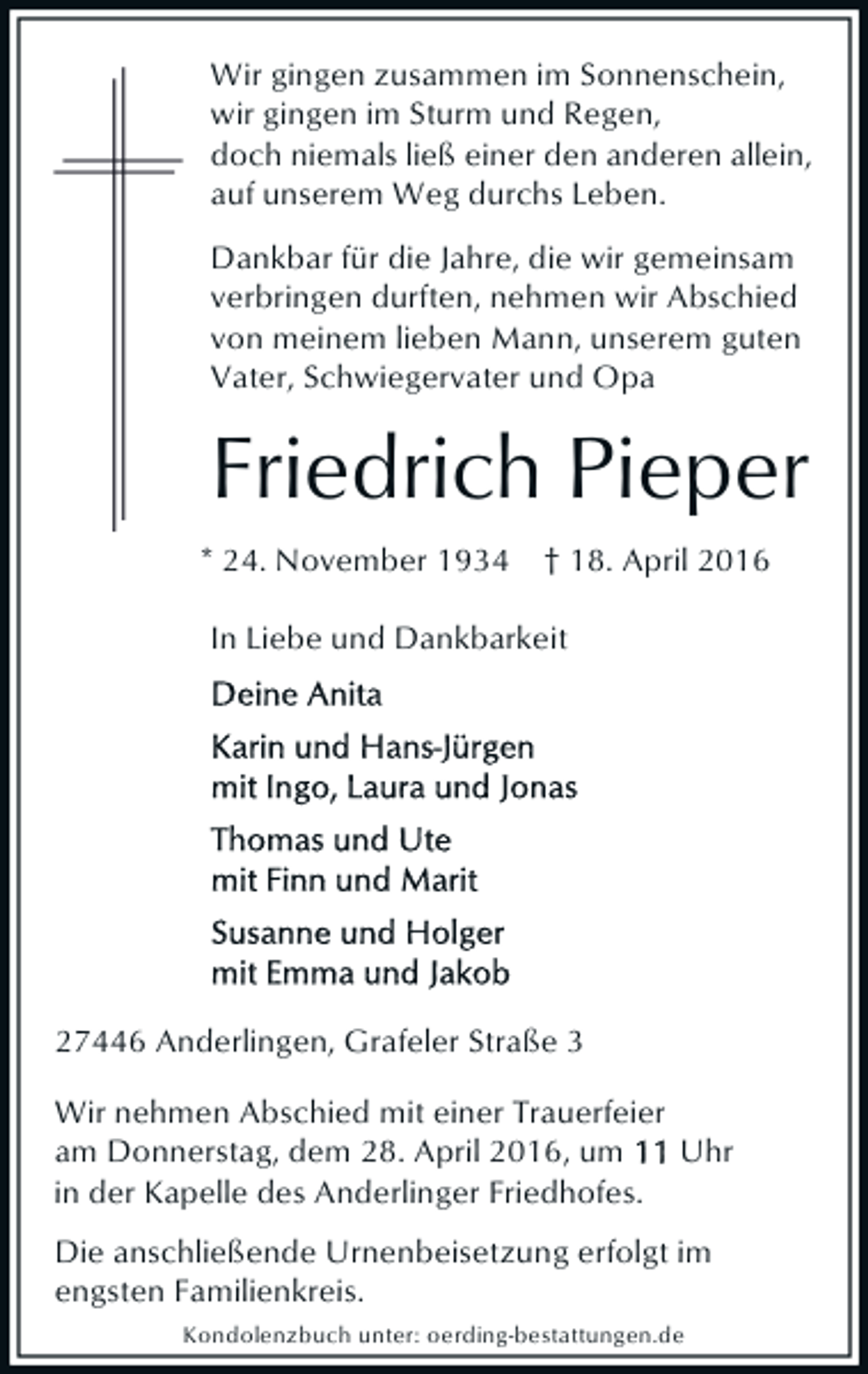 <p>Wir gingen zusammen im Sonnenschein,<br />wir gingen im Sturm und Regen,<br />doch niemals ließ einer den anderen allein,<br />auf unserem Weg durchs Leben.<br />Dankbar für die Jahre, die wir gemeinsam<br />verbringen durften, nehmen wir Abschied<br />von meinem lieben Mann, unserem guten<br />Vater, Schwiegervater und Opa</p><p>Friedrich Pieper<br />* 24. November 1934</p><p>† 18. April 2016</p><p>In Liebe und Dankbarkeit</p><p>27446 Anderlingen, Grafeler Straße 3<br />Wir nehmen Abschied mit einer Trauerfeier<br />am Donnerstag, dem 28. April 2016, um<br />Uhr<br />in der Kapelle des Anderlinger Friedhofes.<br />Die anschließende Urnenbeisetzung erfolgt im<br />engsten Familienkreis.<br />Kondolenzbuch unter: oerding-bestattungen.de</p>