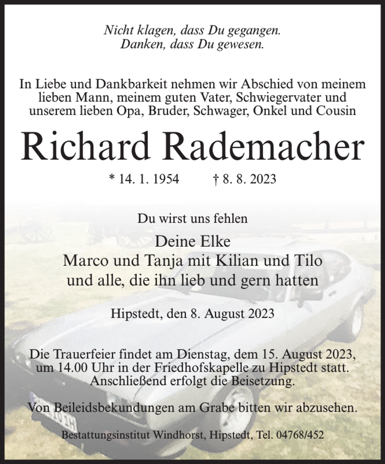 <p>Nicht klagen, dass Du gegangen.<br />Danken, dass Du gewesen.<br />In Liebe und Dankbarkeit nehmen wir Abschied von meinem<br />lieben Mann, meinem guten Vater, Schwiegervater und<br />unserem lieben Opa, Bruder, Schwager, Onkel und Cousin</p><p>Richard Rademacher<br />* 14. 1. 1954</p><p>† 8. 8. 2023</p><p>Du wirst uns fehlen</p><p>Deine Elke<br />Marco und Tanja mit Kilian und Tilo<br />und alle, die ihn lieb und gern hatten<br />Hipstedt, den 8. August 2023<br />Die Trauerfeier findet am Dienstag, dem 15. August 2023,<br />um 14.00 Uhr in der Friedhofskapelle zu Hipstedt statt.<br />Anschließend erfolgt die Beisetzung.<br />Von Beileidsbekundungen am Grabe bitten wir abzusehen.<br />Bestattungsinstitut Windhorst, Hipstedt, Tel. 04768/452</p>