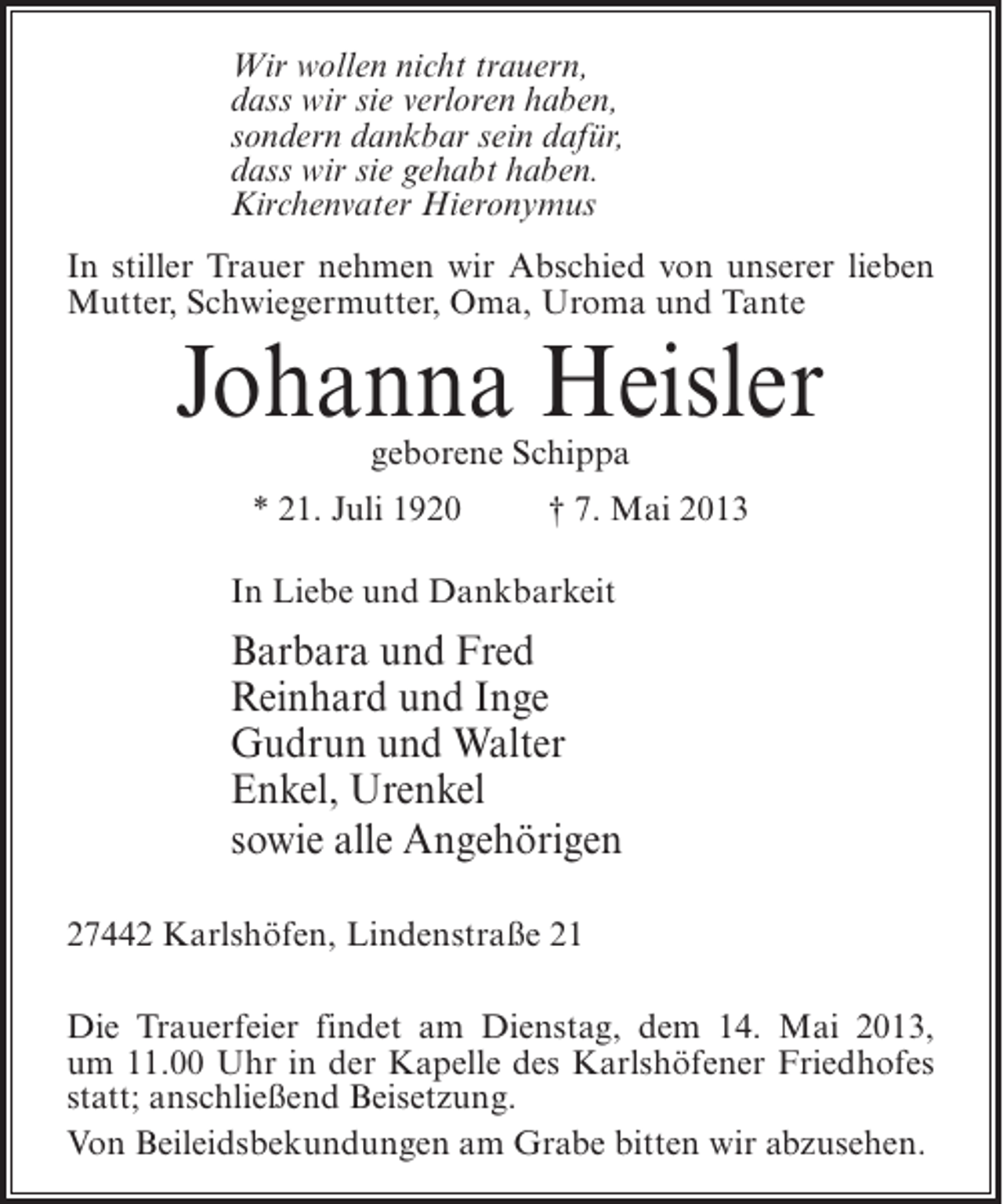 <p>Wir wollen nicht trauern,<br />dass wir sie verloren haben,<br />sondern dankbar sein dafür,<br />dass wir sie gehabt haben.<br />Kirchenvater Hieronymus<br />In stiller Trauer nehmen wir Abschied von unserer lieben<br />Mutter, Schwiegermutter, Oma, Uroma und Tante</p><p>Johanna Heisler<br />geborene Schippa</p><p>* 21. Juli 1920 † 7. Mai 2013<br />In Liebe und Dankbarkeit</p><p>Barbara und Fred<br />Reinhard und Inge<br />Gudrun und Walter<br />Enkel, Urenkel<br />sowie alle Angehörigen<br />27442 Karlshöfen, Lindenstraße 21<br />Die Trauerfeier findet am Dienstag, dem 14. Mai 2013,<br />um 11.00 Uhr in der Kapelle des Karlshöfener Friedhofes<br />statt; anschließend Beisetzung.<br />Von Beileidsbekundungen am Grabe bitten wir abzusehen.</p>