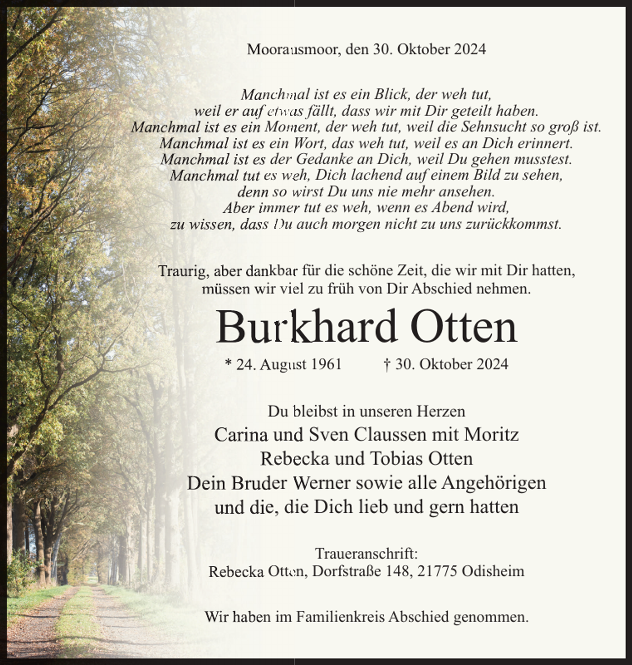 <p>orausmoor, den 30. Oktober 2024<br />nchmal ist es ein Blick, der weh tut,<br />etwas fällt, dass wir mit Dir geteilt haben.<br />Moment, der weh tut, weil die Sehnsucht so groß ist.<br />ein Wort, das weh tut, weil es an Dich erinnert.<br />der Gedanke an Dich, weil Du gehen musstest.<br />es weh, Dich lachend auf einem Bild zu sehen,<br />so wirst Du uns nie mehr ansehen.<br />mmer tut es weh, wenn es Abend wird,<br />s Du auch morgen nicht zu uns zurückkommst.<br />kbar für die schöne Zeit, die wir mit Dir hatten,<br />ir viel zu früh von Dir Abschied nehmen.</p><p>rkhard Otten</p><p>ugust 1961</p><p>† 30. Oktober 2024</p><p>Du bleibst in unseren Herzen</p><p>und Sven Claussen mit Moritz<br />ebecka und Tobias Otten<br />er Werner sowie alle Angehörigen<br />e, die Dich lieb und gern hatten<br />Traueranschrift:<br />Otten, Dorfstraße 148, 21775 Odisheim<br />n im Familienkreis Abschied genommen.</p>