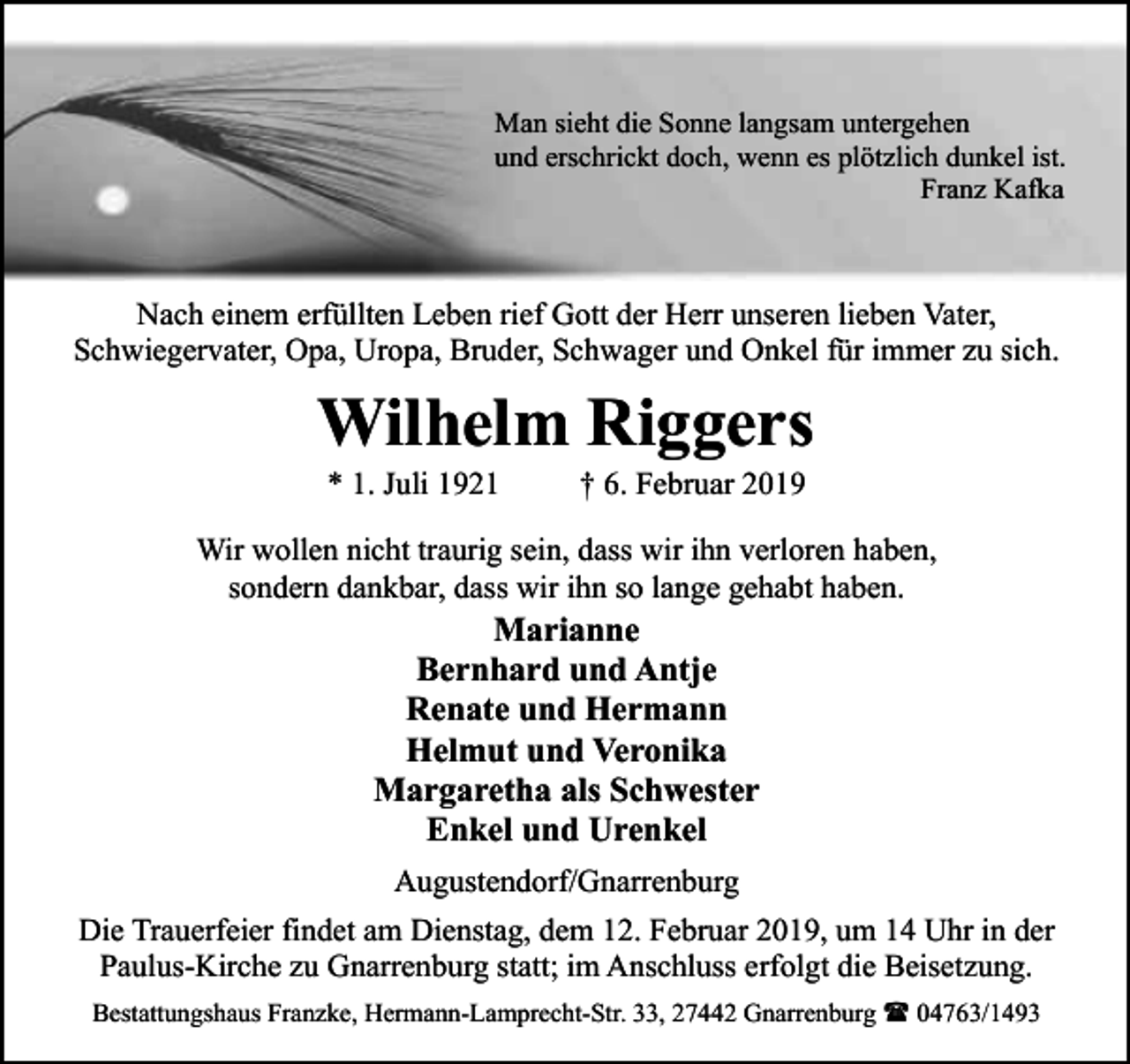 <p>Man sieht die Sonne langsam untergehen<br />und erschrickt doch, wenn es plötzlich dunkel ist.<br />Franz Kafka</p><p>Nach einem erfüllten Leben rief Gott der Herr unseren lieben Vater,<br />Schwiegervater, Opa, Uropa, Bruder, Schwager und Onkel für immer zu sich.</p><p>Wilhelm Riggers<br />* 1. Juli 1921</p><p>† 6. Februar 2019</p><p>Wir wollen nicht traurig sein, dass wir ihn verloren haben,<br />sondern dankbar, dass wir ihn so lange gehabt haben.</p><p>Marianne<br />Bernhard und Antje<br />Renate und Hermann<br />Helmut und Veronika<br />Margaretha als Schwester<br />Enkel und Urenkel<br />Augustendorf/Gnarrenburg</p><p>Die Trauerfeier findet am Dienstag, dem 12. Februar 2019, um 14 Uhr in der<br />Paulus-Kirche zu Gnarrenburg statt; im Anschluss erfolgt die Beisetzung.<br />Bestattungshaus Franzke, Hermann-Lamprecht-Str. 33, 27442 Gnarrenburg ( 04763/1493</p>
