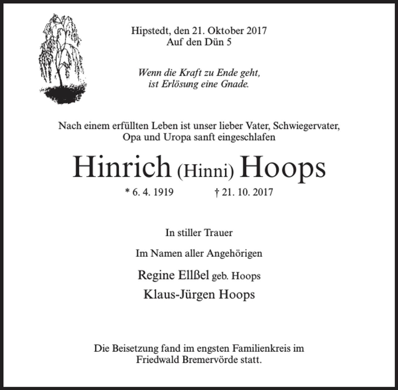 <p>Hipstedt, den 21. Oktober 2017<br />Auf den Dün 5<br />Wenn die Kraft zu Ende geht,<br />ist Erlösung eine Gnade.</p><p>Nach einem erfüllten Leben ist unser lieber Vater, Schwiegervater,<br />Opa und Uropa sanft eingeschlafen</p><p>Hinrich (Hinni) Hoops<br />* 6. 4. 1919 † 21. 10. 2017</p><p>In stiller Trauer<br />Im Namen aller Angehörigen</p><p>Regine Ellßel geb. Hoops<br />Klaus-Jürgen Hoops</p><p>Die Beisetzung fand im engsten Familienkreis im<br />Friedwald Bremervörde statt.</p>
