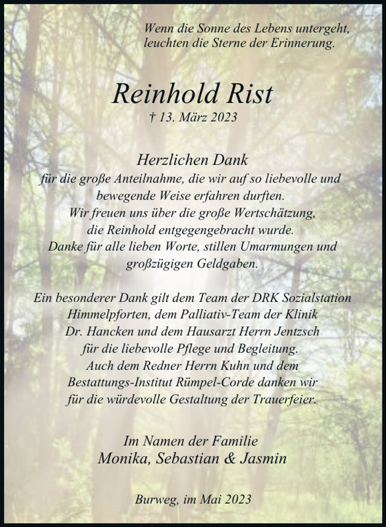 <p>Wenn die Sonne des Lebens untergeht,<br />leuchten die Sterne der Erinnerung.</p><p>Reinhold Rist<br />† 13. März 2023</p><p>Herzlichen Dank<br />für die große Anteilnahme, die wir auf so liebevolle und<br />bewegende Weise erfahren durften.<br />Wir freuen uns über die große Wertschätzung,<br />die Reinhold entgegengebracht wurde.<br />Danke für alle lieben Worte, stillen Umarmungen und<br />großzügigen Geldgaben.<br />Ein besonderer Dank gilt dem Team der DRK Sozialstation<br />Himmelpforten, dem Palliativ-Team der Klinik<br />Dr. Hancken und dem Hausarzt Herrn Jentzsch<br />für die liebevolle Pflege und Begleitung.<br />Auch dem Redner Herrn Kuhn und dem<br />Bestattungs-Institut Rümpel-Corde danken wir<br />für die würdevolle Gestaltung der Trauerfeier.</p><p>Im Namen der Familie</p><p>Monika, Sebastian &amp; Jasmin<br />Burweg, im Mai 2023</p>