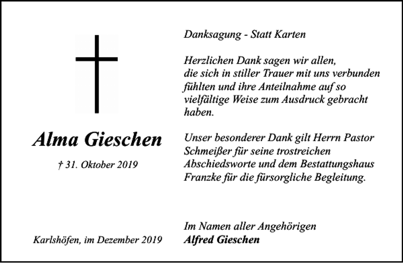 <p>Danksagung - Statt Karten<br />Herzlichen Dank sagen wir allen,<br />die sich in stiller Trauer mit uns verbunden<br />fühlten und ihre Anteilnahme auf so<br />vielfältige Weise zum Ausdruck gebracht<br />haben.</p><p>Alma Gieschen<br />† 31. Oktober 2019</p><p>Karlshöfen, im Dezember 2019</p><p>Unser besonderer Dank gilt Herrn Pastor<br />Schmeißer für seine trostreichen<br />Abschiedsworte und dem Bestattungshaus<br />Franzke für die fürsorgliche Begleitung.</p><p>Im Namen aller Angehörigen<br />Alfred Gieschen</p>