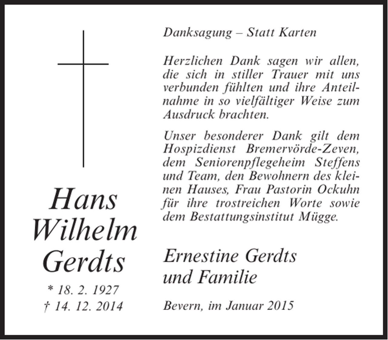 <p>Danksagung – Statt Karten<br />Herzlichen Dank sagen wir allen,<br />die sich in stiller Trauer mit uns<br />verbunden fühlten und ihre Anteilnahme in so vielfältiger Weise zum<br />Ausdruck brachten.</p><p>Hans<br />Wilhelm<br />Gerdts<br />* 18. 2. 1927<br />† 14. 12. 2014</p><p>Unser besonderer Dank gilt dem<br />Hospizdienst Bremervörde-Zeven,<br />dem Seniorenpflegeheim Steffens<br />und Team, den Bewohnern des kleinen Hauses, Frau Pastorin Ockuhn<br />für ihre trostreichen Worte sowie<br />dem Bestattungsinstitut Mügge.</p><p>Ernestine Gerdts<br />und Familie<br />Bevern, im Januar 2015</p>