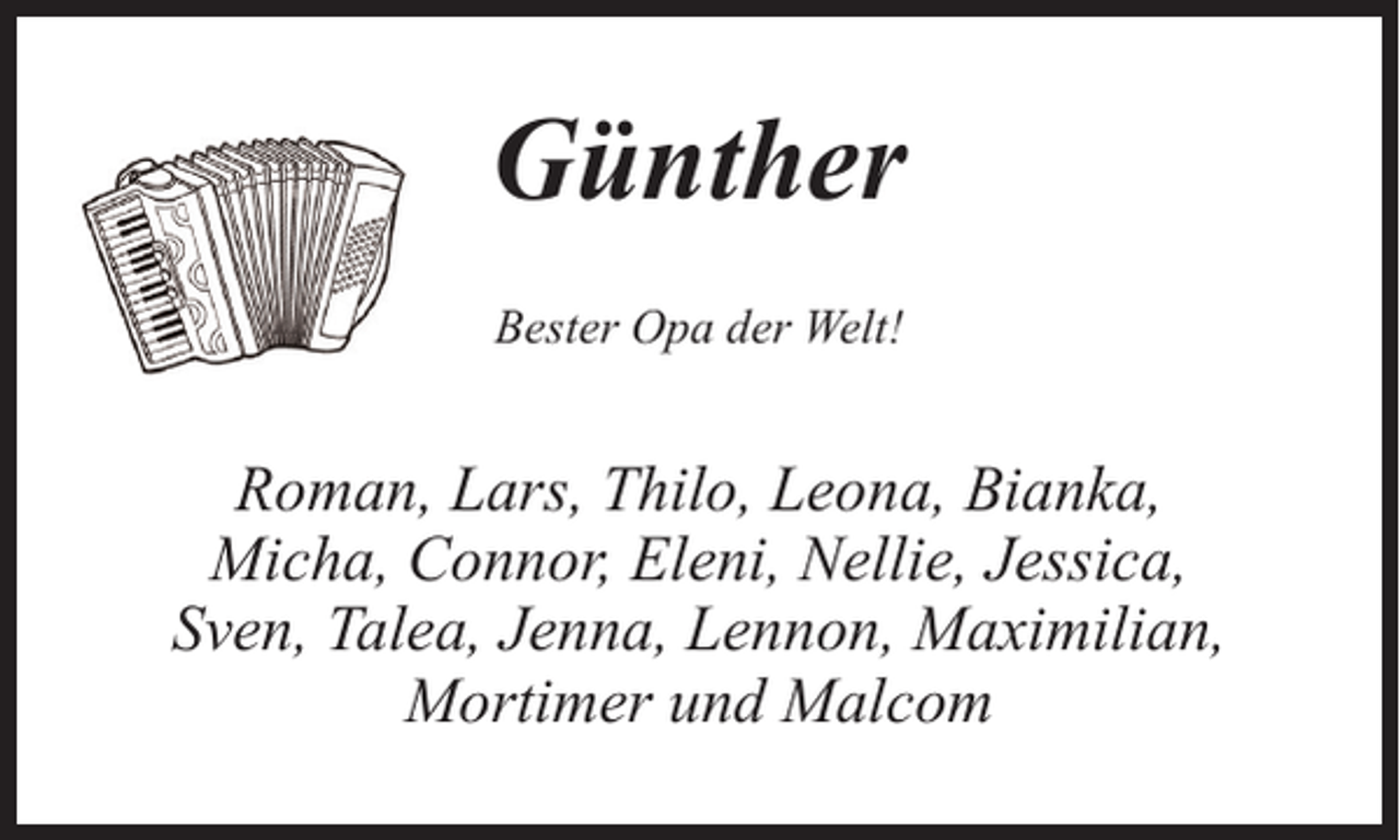 <p>Günther<br />Bester Opa der Welt!</p><p>Roman, Lars, Thilo, Leona, Bianka,<br />Micha, Connor, Eleni, Nellie, Jessica,<br />Sven, Talea, Jenna, Lennon, Maximilian,<br />Mortimer und Malcom</p>