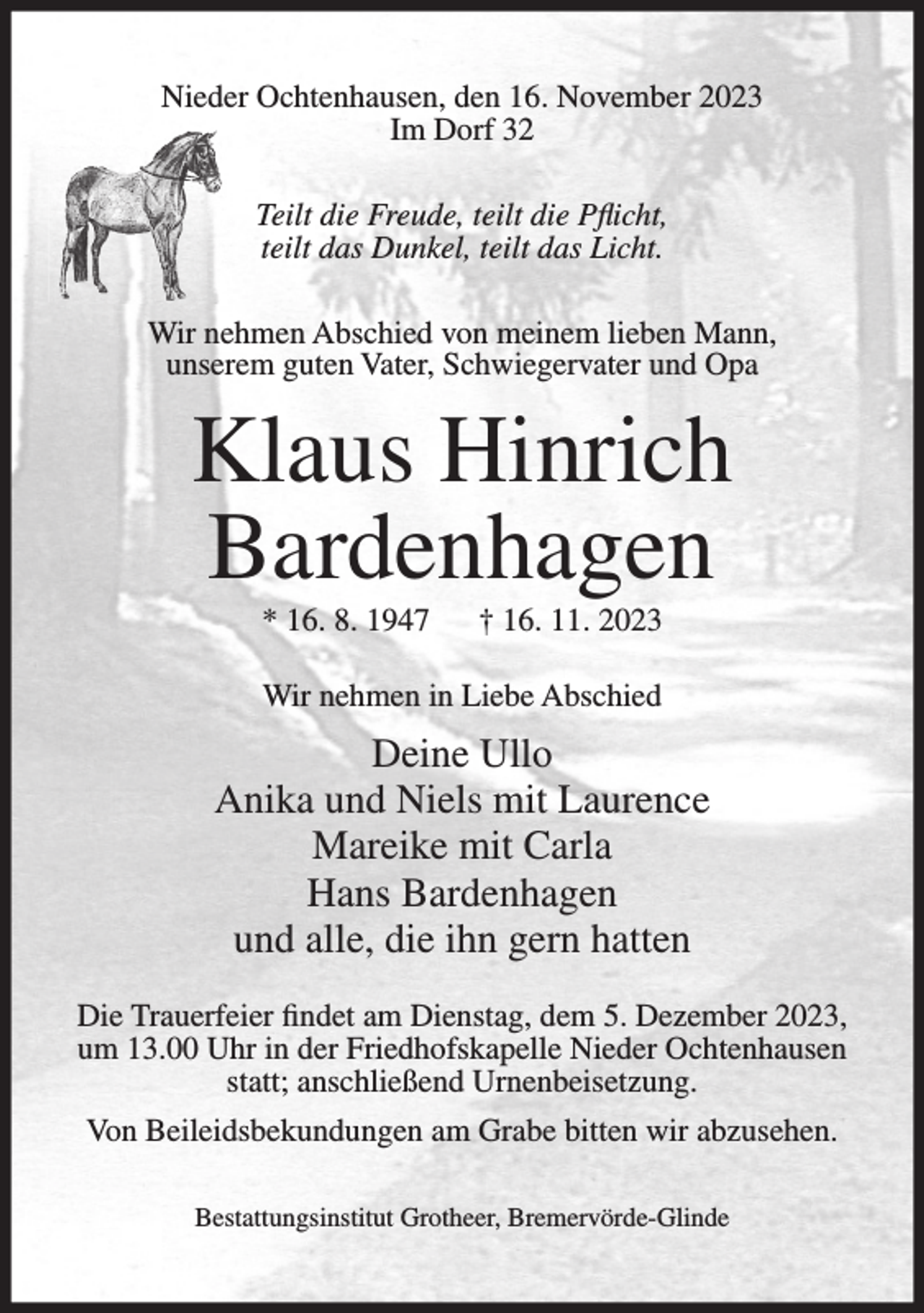 <p>Nieder Ochtenhausen, den 16. November 2023<br />Im Dorf 32<br />Teilt die Freude, teilt die Pflicht,<br />teilt das Dunkel, teilt das Licht.<br />Wir nehmen Abschied von meinem lieben Mann,<br />unserem guten Vater, Schwiegervater und Opa</p><p>Klaus Hinrich<br />Bardenhagen<br />* 16. 8. 1947</p><p>† 16. 11. 2023</p><p>Wir nehmen in Liebe Abschied</p><p>Deine Ullo<br />Anika und Niels mit Laurence<br />Mareike mit Carla<br />Hans Bardenhagen<br />und alle, die ihn gern hatten<br />Die Trauerfeier findet am Dienstag, dem 5. Dezember 2023,<br />um 13.00 Uhr in der Friedhofskapelle Nieder Ochtenhausen<br />statt; anschließend Urnenbeisetzung.<br />Von Beileidsbekundungen am Grabe bitten wir abzusehen.<br />Bestattungsinstitut Grotheer, Bremervörde-Glinde</p>