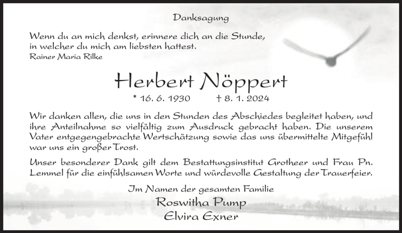 <p>Danksagung<br />Wenn du an mich denkst, erinnere dich an die Stunde,<br />in welcher du mich am liebsten hattest.<br />Rainer Maria Rilke</p><p>Herbert Nöppert<br />* 16. 6. 1930</p><p>† 8. 1. 2024</p><p>Wir danken allen, die uns in den Stunden des Abschiedes begleitet haben, und<br />ihre Anteilnahme so vielfältig zum Ausdruck gebracht haben. Die unserem<br />Vater entgegengebrachte Wertschätzung sowie das uns übermittelte Mitgefühl<br />war uns ein großer Trost.<br />Unser besonderer Dank gilt dem Bestattungsinstitut Grotheer und Frau Pn.<br />Lemmel für die einfühlsamen Worte und würdevolle Gestaltung der Trauerfeier.<br />Im Namen der gesamten Familie</p><p>Roswitha Pump<br />Elvira Exner</p>