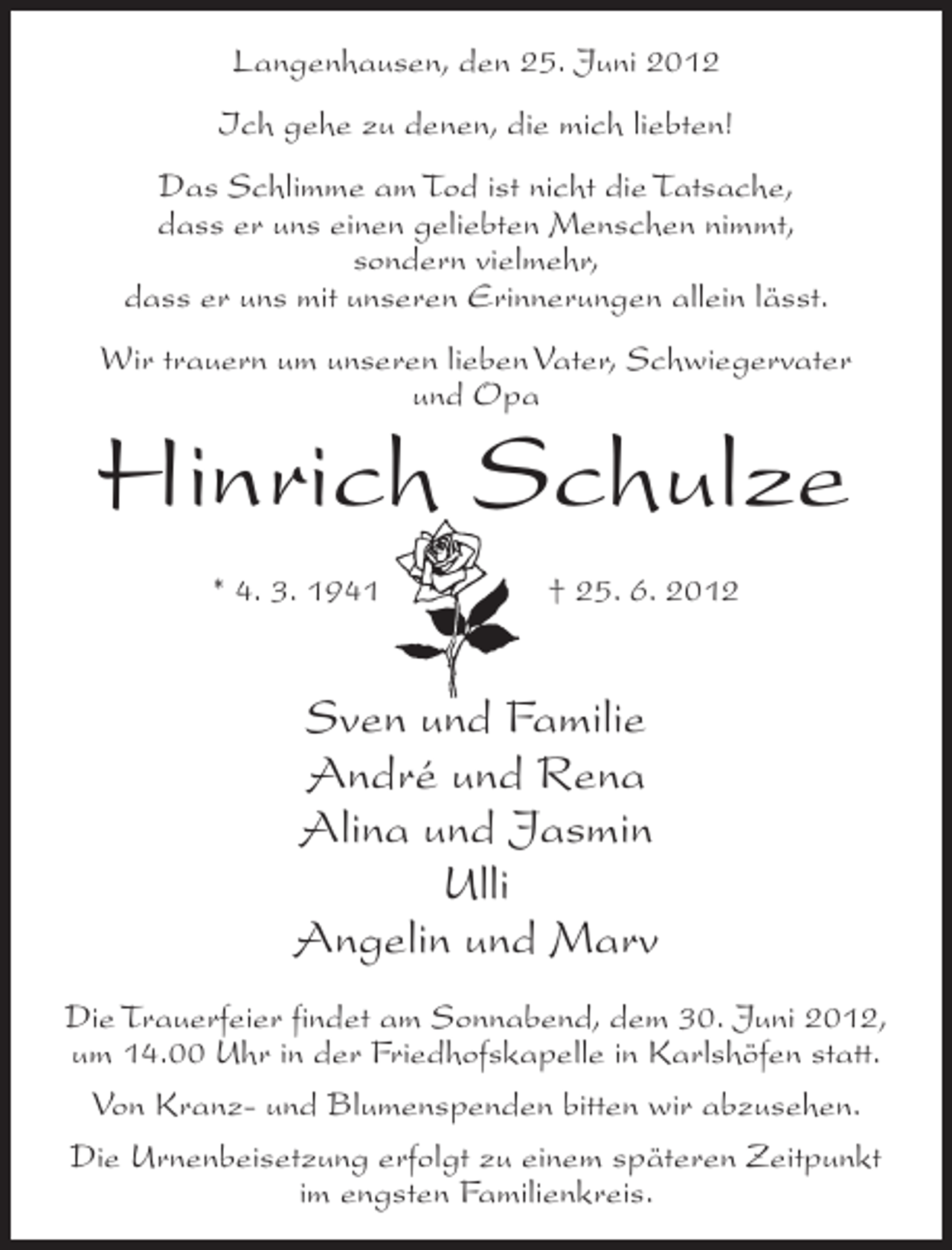 <p>Langenhausen, den 25. Juni 2012<br />Ich gehe zu denen, die mich liebten!<br />Das Schlimme am Tod ist nicht die Tatsache,<br />dass er uns einen geliebten Menschen nimmt,<br />sondern vielmehr,<br />dass er uns mit unseren Erinnerungen allein lässt.<br />Wir trauern um unseren lieben Vater, Schwiegervater<br />und Opa</p><p>Hinrich Schulze<br />* 4. 3. 1941</p><p>† 25. 6. 2012</p><p>Sven und Familie<br />André und Rena<br />Alina und Jasmin<br />Ulli<br />Angelin und Marv<br />Die Trauerfeier findet am Sonnabend, dem 30. Juni 2012,<br />um 14.00 Uhr in der Friedhofskapelle in Karlshöfen statt.<br />Von Kranz- und Blumenspenden bitten wir abzusehen.<br />Die Urnenbeisetzung erfolgt zu einem späteren Zeitpunkt<br />im engsten Familienkreis.</p>