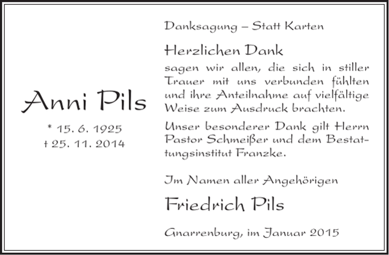 <p>Danksagung – Statt Karten</p><p>Herzlichen Dank</p><p>Anni Pils<br />* 15. 6. 1925<br />t 25. 11. 2014</p><p>sagen wir allen, die sich in stiller<br />Trauer mit uns verbunden fühlten<br />und ihre Anteilnahme auf vielfältige<br />Weise zum Ausdruck brachten.<br />Unser besonderer Dank gilt Herrn<br />Pastor Schmeißer und dem Bestattungsinstitut Franzke.<br />Im Namen aller Angehörigen</p><p>Friedrich Pils<br />Gnarrenburg, im Januar 2015</p>