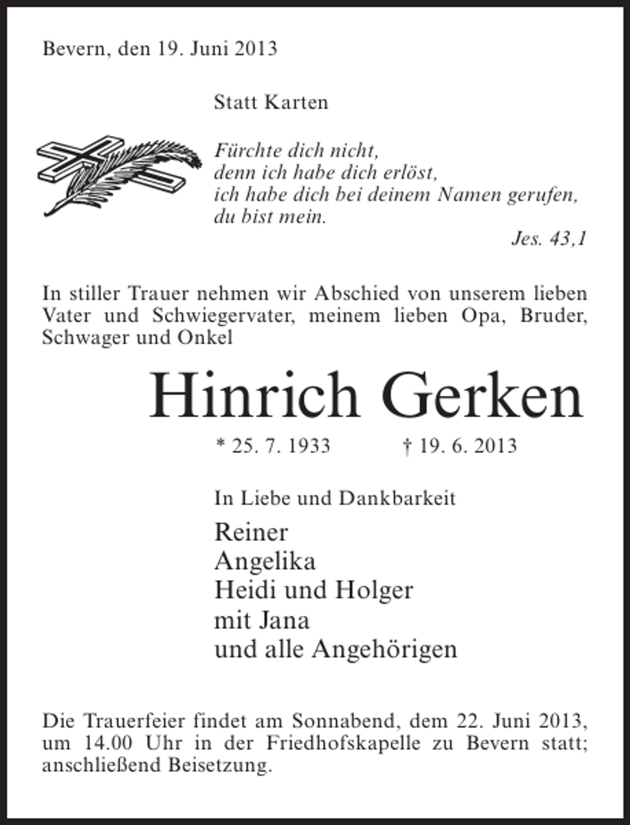 <p>Bevern, den 19. Juni 2013<br />Statt Karten<br />Fürchte dich nicht,<br />denn ich habe dich erlöst,<br />ich habe dich bei deinem Namen gerufen,<br />du bist mein.<br />Jes. 43,1<br />In stiller Trauer nehmen wir Abschied von unserem lieben<br />Vater und Schwiegervater, meinem lieben Opa, Bruder,<br />Schwager und Onkel</p><p>Hinrich Gerken<br />* 25. 7. 1933</p><p>† 19. 6. 2013</p><p>In Liebe und Dankbarkeit</p><p>Reiner<br />Angelika<br />Heidi und Holger<br />mit Jana<br />und alle Angehörigen<br />Die Trauerfeier findet am Sonnabend, dem 22. Juni 2013,<br />um 14.00 Uhr in der Friedhofskapelle zu Bevern statt;<br />anschließend Beisetzung.</p>