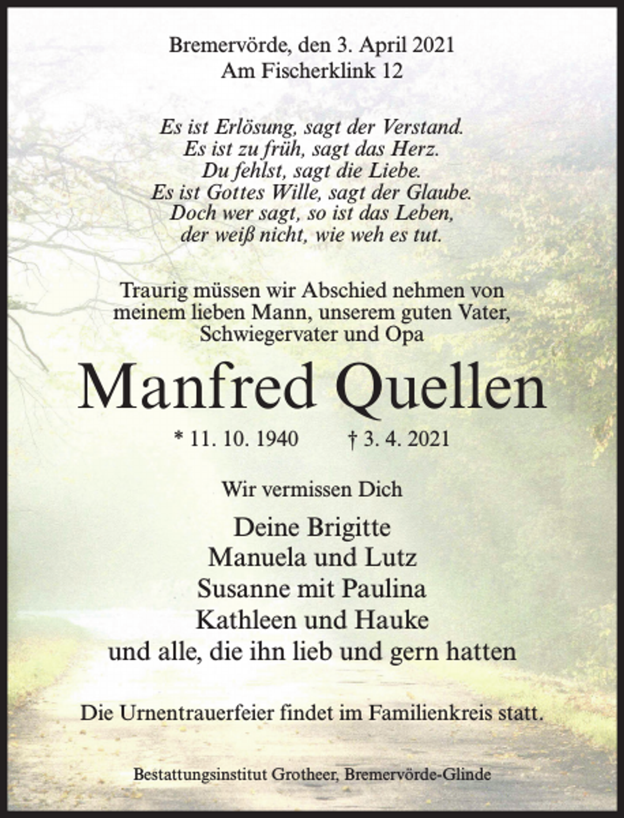 <p>Bremervörde, den 3. April 2021<br />Am Fischerklink 12<br />Es ist Erlösung, sagt der Verstand.<br />Es ist zu früh, sagt das Herz.<br />Du fehlst, sagt die Liebe.<br />Es ist Gottes Wille, sagt der Glaube.<br />Doch wer sagt, so ist das Leben,<br />der weiß nicht, wie weh es tut.<br />Traurig müssen wir Abschied nehmen von<br />meinem lieben Mann, unserem guten Vater,<br />Schwiegervater und Opa</p><p>Manfred Quellen<br />* 11. 10. 1940</p><p>† 3. 4. 2021</p><p>Wir vermissen Dich</p><p>Deine Brigitte<br />Manuela und Lutz<br />Susanne mit Paulina<br />Kathleen und Hauke<br />und alle, die ihn lieb und gern hatten<br />Die Urnentrauerfeier findet im Familienkreis statt.<br />Bestattungsinstitut Grotheer, Bremervörde-Glinde</p>