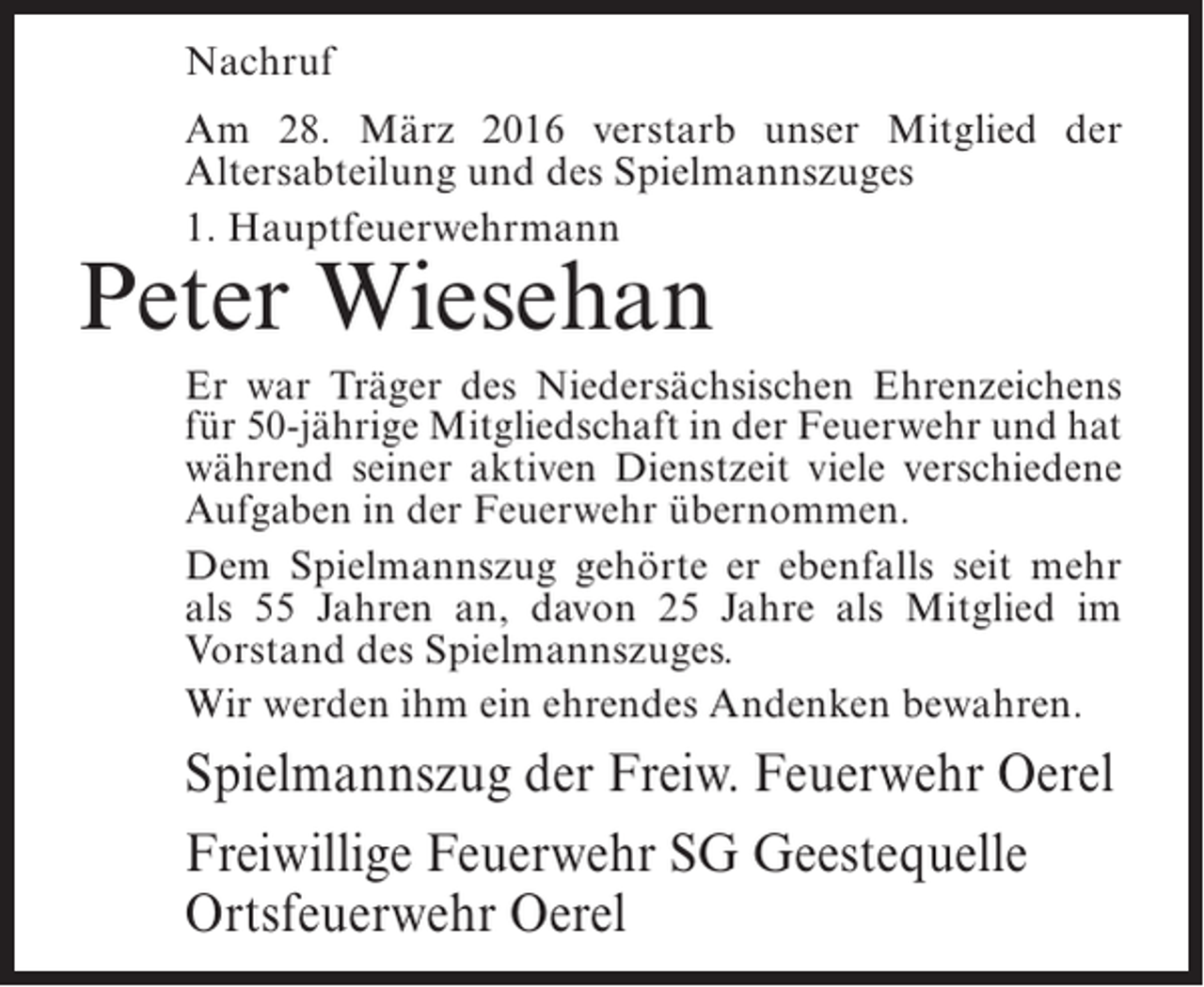 <p>Nachruf<br />Am 28. März 2016 verstarb unser Mitglied der<br />Altersabteilung und des Spielmannszuges<br />1. Hauptfeuerwehrmann</p><p>Peter Wiesehan</p><p>Er war Träger des Niedersächsischen ­ hrenzeichens<br />E<br />für 50-jährige Mitgliedschaft in der ­ euerwehr und hat<br />F<br />während seiner aktiven Dienstzeit viele ­ erschiedene<br />v<br />Aufgaben in der Feuerwehr ­ bernommen.<br />ü<br />Dem Spielmannszug gehörte er ebenfalls seit mehr<br />als 55 Jahren an, davon 25 Jahre als Mitglied im<br />Vorstand des Spielmannszuges.<br />Wir werden ihm ein ehrendes Andenken bewahren.</p><p>Spielmannszug der Freiw. Feuerwehr Oerel<br />Freiwillige Feuerwehr SG Geestequelle<br />Ortsfeuerwehr Oerel</p>