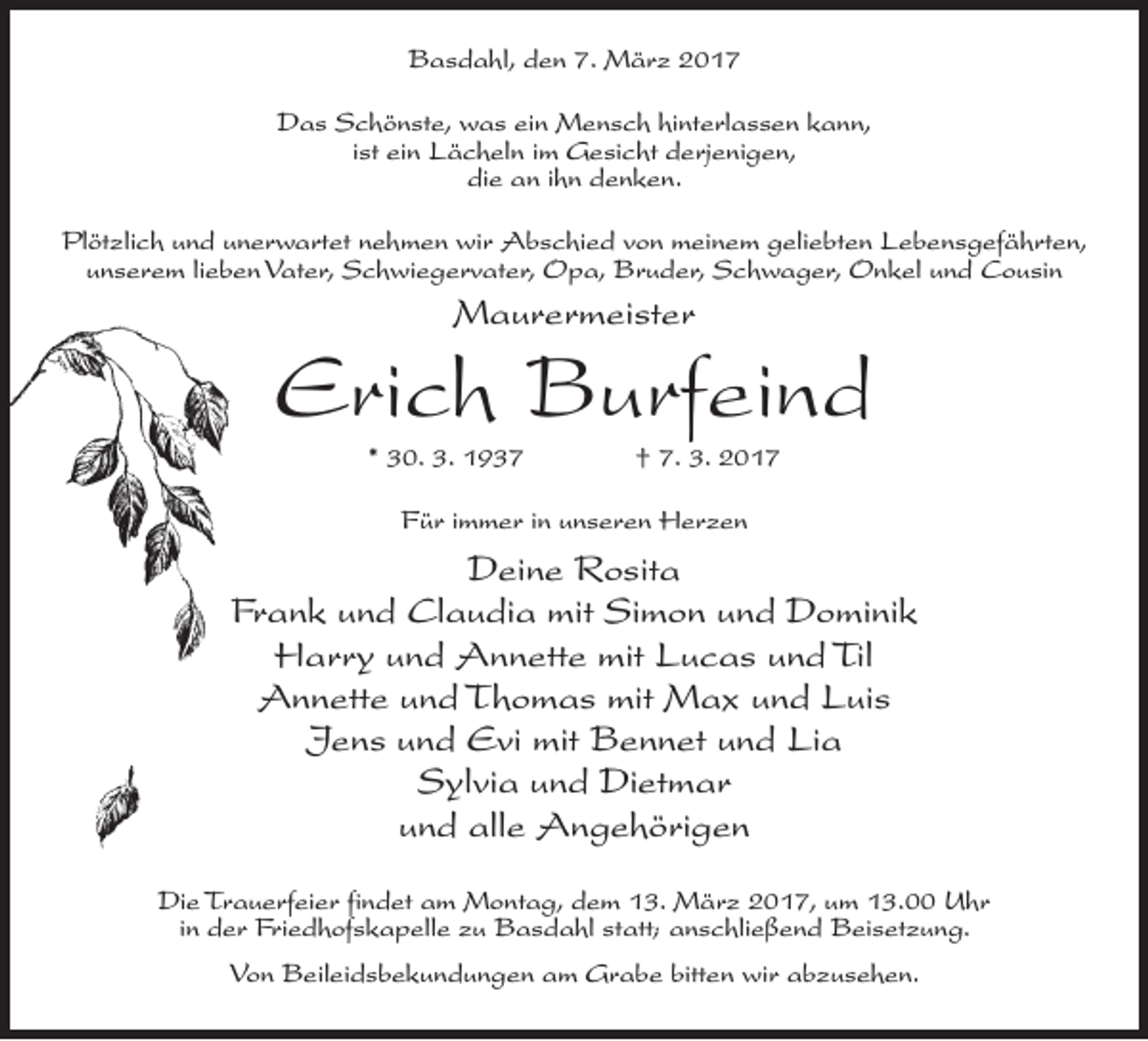 <p>Basdahl, den 7. März 2017<br />Das Schönste, was ein Mensch hinterlassen kann,<br />ist ein Lächeln im Gesicht derjenigen,<br />die an ihn denken.<br />Plötzlich und unerwartet nehmen wir Abschied von meinem geliebten Lebensgefährten,<br />unserem lieben Vater, Schwiegervater, Opa, Bruder, Schwager, Onkel und Cousin</p><p>Maurermeister</p><p>Erich Burfeind<br />* 30. 3. 1937 † 7. 3. 2017<br />Für immer in unseren Herzen</p><p>Deine Rosita<br />Frank und Claudia mit Simon und Dominik<br />Harry und Annette mit Lucas und Til<br />Annette und Thomas mit Max und Luis<br />Jens und Evi mit Bennet und Lia<br />Sylvia und Dietmar<br />und alle Angehörigen<br />Die Trauerfeier findet am Montag, dem 13. März 2017, um 13.00 Uhr<br />in der Friedhofskapelle zu Basdahl statt; anschließend Beisetzung.<br />Von Beileidsbekundungen am Grabe bitten wir abzusehen.</p>