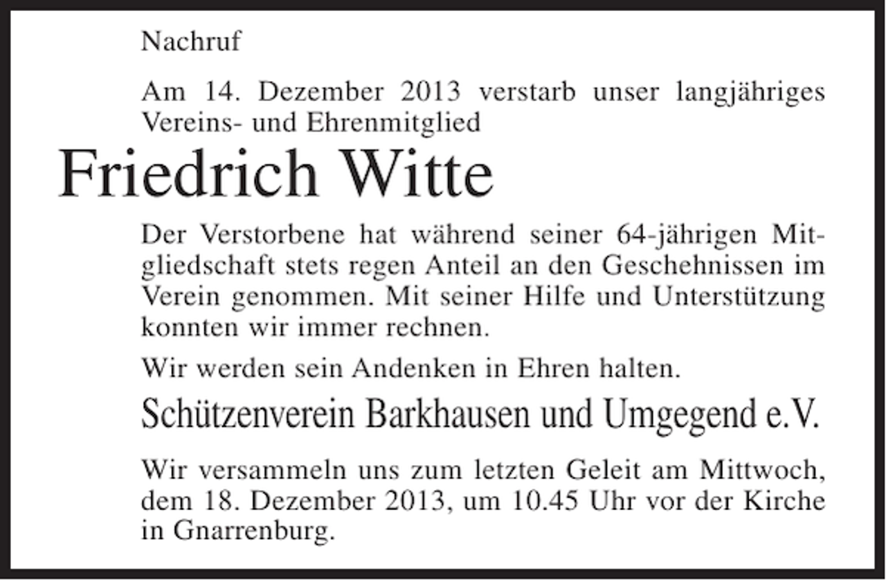 <p>Nachruf<br />Am 14. Dezember 2013 verstarb unser langjähriges<br />Vereins- und Ehrenmitglied</p><p>Friedrich Witte</p><p>Der Verstorbene hat während seiner 64-jährigen Mitgliedschaft stets regen Anteil an den Geschehnissen im<br />Verein genommen. Mit seiner Hilfe und Unterstützung<br />konnten wir immer rechnen.<br />Wir werden sein Andenken in Ehren halten.</p><p>Schützenverein Barkhausen und Umgegend e.V.<br />Wir versammeln uns zum letzten Geleit am Mittwoch,<br />dem 18. Dezember 2013, um 10.45 Uhr vor der Kirche<br />in Gnarrenburg.</p>