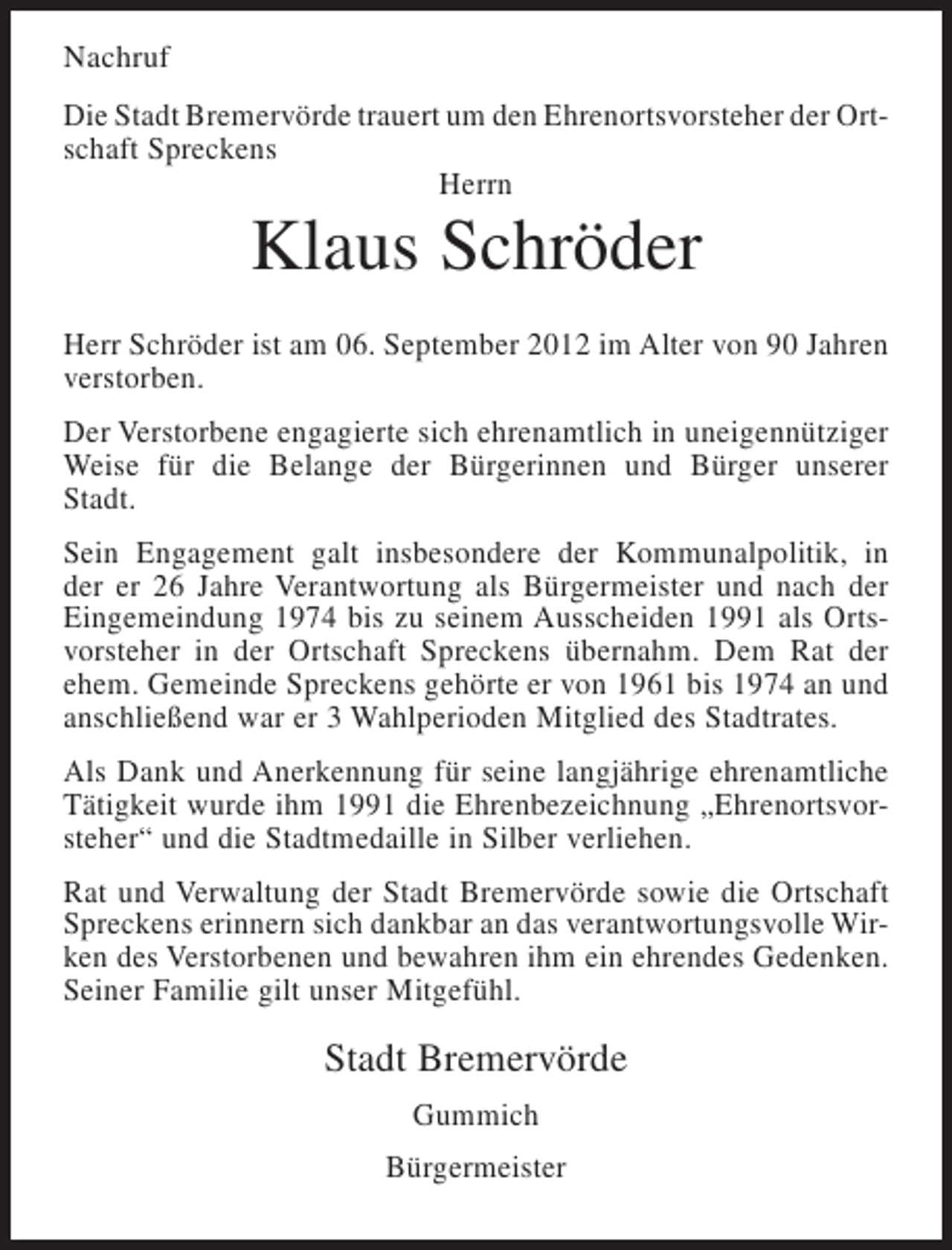 <p>Nachruf<br />Die Stadt Bremervörde trauert um den Ehrenortsvorsteher der Ortschaft Spreckens<br />Herrn</p><p>Klaus Schröder<br />Herr Schröder ist am 06. September 2012 im Alter von 90 Jahren<br />verstorben.<br />Der Verstorbene engagierte sich ehrenamtlich in uneigennütziger<br />Weise für die Belange der Bürgerinnen und Bürger unserer<br />Stadt.<br />Sein Engagement galt insbesondere der Kommunalpolitik, in<br />der er 26 Jahre Verantwortung als Bürgermeister und nach der<br />Eingemeindung 1974 bis zu seinem Ausscheiden 1991 als Ortsvorsteher in der Ortschaft Spreckens übernahm. Dem Rat der<br />ehem. Gemeinde Spreckens gehörte er von 1961 bis 1974 an und<br />anschließend war er 3 Wahlperioden Mitglied des Stadtrates.<br />Als Dank und Anerkennung für seine langjährige ehrenamtliche<br />Tätigkeit wurde ihm 1991 die Ehrenbezeichnung „Ehrenortsvorsteher“ und die Stadtmedaille in Silber verliehen.<br />Rat und Verwaltung der Stadt Bremervörde sowie die Ortschaft<br />Spreckens erinnern sich dankbar an das verantwortungsvolle Wirken des Verstorbenen und bewahren ihm ein ehrendes Gedenken.<br />Seiner Familie gilt unser Mitgefühl.</p><p>Stadt Bremervörde<br />Gummich<br />Bürgermeister</p>