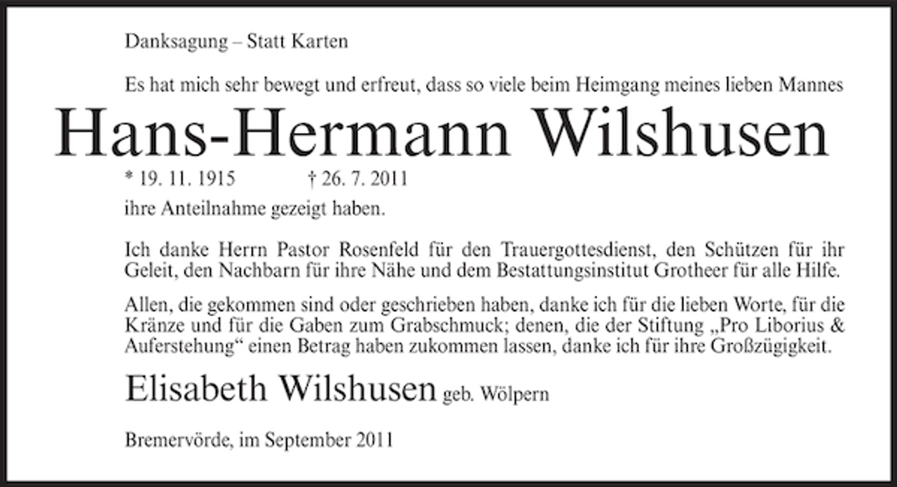 <p>Danksagung – Statt Karten<br />Es hat mich sehr bewegt und erfreut, dass so viele beim Heimgang meines lieben Mannes</p><p>Hans-Hermann Wilshusen<br />* 19. 11. 1915<br />† 26. 7. 2011<br />ihre Anteilnahme gezeigt haben.</p><p>Ich danke Herrn Pastor Rosenfeld für den Trauergottesdienst, den Schützen für ihr<br />Geleit, den Nachbarn für ihre Nähe und dem Bestattungsinstitut Grotheer für alle Hilfe.<br />Allen, die gekommen sind oder geschrieben haben, danke ich für die lieben Worte, für die<br />Kränze und für die Gaben zum Grabschmuck; denen, die der Stiftung „Pro Liborius &amp;<br />Auferstehung“ einen Betrag haben zukommen lassen, danke ich für ihre Großzügigkeit.</p><p>Elisabeth Wilshusen geb. Wölpern<br />Bremervörde, im September 2011</p>