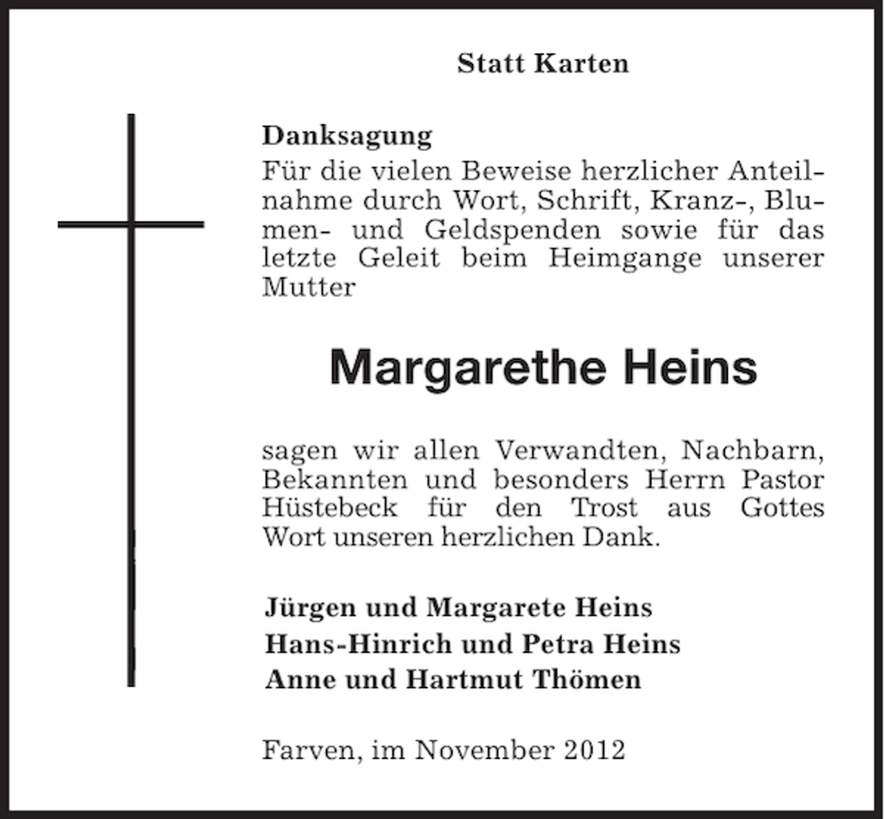 <p>Statt Karten<br />Danksagung<br />Für die vielen Beweise herzlicher Anteilnahme durch Wort, Schrift, Kranz-, Blumen- und Geldspenden sowie für das<br />letzte Geleit beim Heimgange unserer<br />Mutter</p><p>Margarethe Heins<br />sagen wir allen Verwandten, Nachbarn,<br />Bekannten und besonders Herrn Pastor<br />Hüstebeck für den Trost aus Gottes<br />Wort unseren herzlichen Dank.<br />Jürgen und Margarete Heins<br />Hans-Hinrich und Petra Heins<br />Anne und Hartmut Thömen<br />Farven, im November 2012</p>