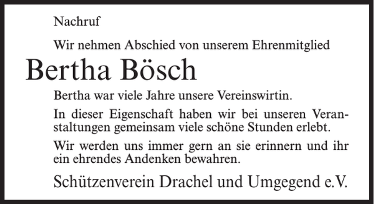 <p>Nachruf<br />Wir nehmen Abschied von unserem Ehrenmitglied</p><p>Bertha Bösch</p><p>Bertha war viele Jahre unsere Vereinswirtin.<br />In dieser Eigenschaft haben wir bei unseren Veranstaltungen gemeinsam viele schöne Stunden erlebt.<br />Wir werden uns immer gern an sie erinnern und ihr<br />ein ehrendes Andenken bewahren.</p><p>Schützenverein Drachel und Umgegend e.V.</p>