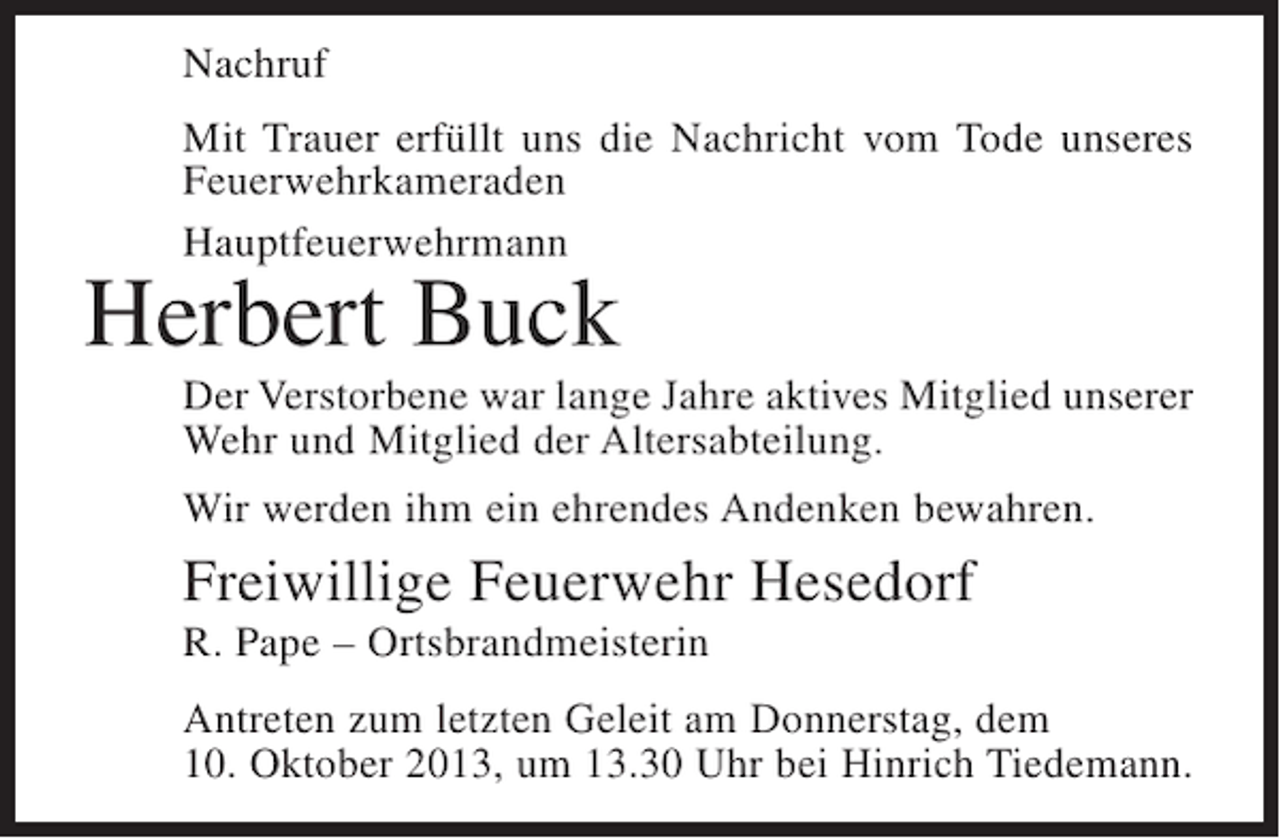 <p>Nachruf<br />Mit Trauer erfüllt uns die Nachricht vom Tode unseres<br />Feuerwehrkameraden<br />Hauptfeuerwehrmann</p><p>Herbert Buck</p><p>Der Verstorbene war lange Jahre aktives Mitglied unserer<br />Wehr und Mitglied der Altersabteilung.<br />Wir werden ihm ein ehrendes Andenken bewahren.</p><p>Freiwillige Feuerwehr Hesedorf<br />R. Pape – Ortsbrandmeisterin<br />Antreten zum letzten Geleit am Donnerstag, dem<br />10. Oktober 2013, um 13.30 Uhr bei Hinrich Tiedemann.</p>