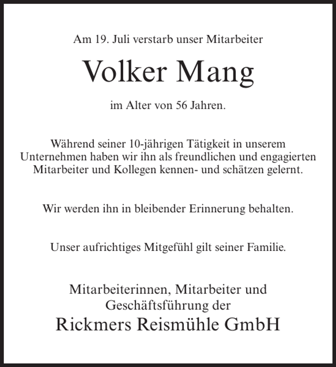 <p>Am 19. Juli verstarb unser Mitarbeiter</p><p>Volker Mang<br />im Alter von 56 Jahren.<br />Während seiner 10-jährigen Tätigkeit in unserem<br />U<br />­ nternehmen haben wir ihn als freundlichen und engagierten<br />Mitarbeiter und Kollegen kennen- und schätzen gelernt.<br />Wir werden ihn in bleibender Erinnerung behalten.<br />Unser aufrichtiges Mitgefühl gilt seiner Familie.</p><p>Mitarbeiterinnen, Mitarbeiter und<br />Geschäftsführung der</p><p>Rickmers Reismühle GmbH</p>