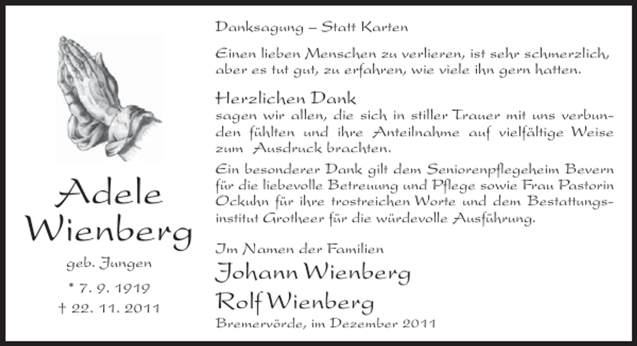 <p>Danksagung – Statt Karten<br />Einen lieben Menschen zu verlieren, ist sehr schmerzlich,<br />aber es tut gut, zu erfahren, wie viele ihn gern hatten.</p><p>Herzlichen Dank</p><p>Adele<br />Wienberg<br />geb. Jungen<br />* 7. 9. 1919<br />† 22. 11. 2011</p><p>sagen wir allen, die sich in stiller Trauer mit uns verbunden fühlten und ihre Anteilnahme auf vielfältige Weise<br />zum Ausdruck brachten.<br />Ein besonderer Dank gilt dem Seniorenpflegeheim Bevern<br />für die liebevolle Betreuung und Pflege sowie Frau Pastorin<br />Ockuhn für ihre trostreichen Worte und dem Bestattungsinstitut Grotheer für die würdevolle Ausführung.<br />Im Namen der Familien</p><p>Johann Wienberg<br />Rolf Wienberg<br />Bremervörde, im Dezember 2011</p>