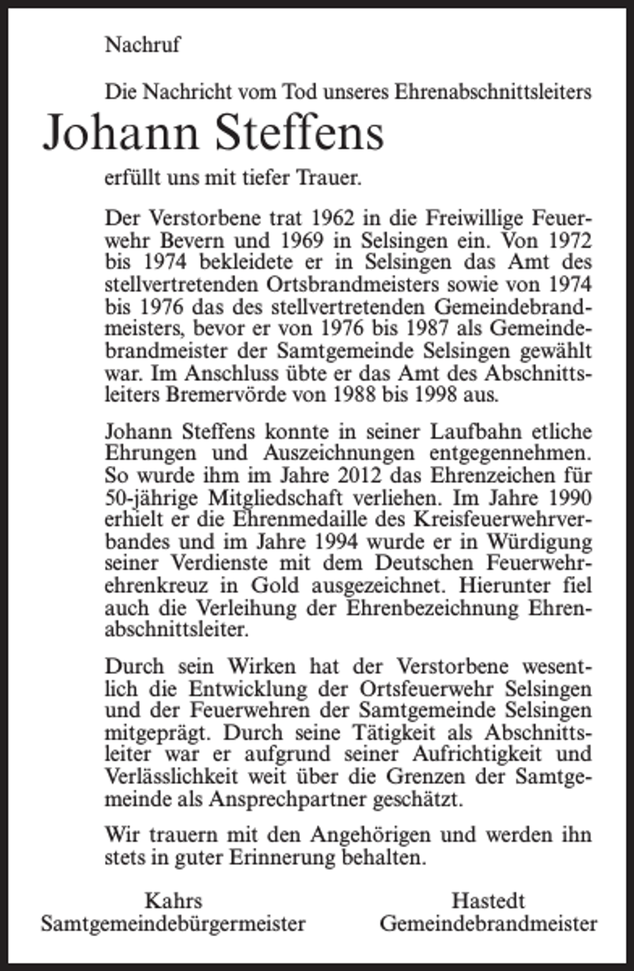 <p>Nachruf<br />Die Nachricht vom Tod unseres Ehrenabschnittsleiters</p><p>Johann Steffens<br />erfüllt uns mit tiefer Trauer.</p><p>Der Verstorbene trat 1962 in die Freiwillige Feuerwehr Bevern und 1969 in Selsingen ein. Von 1972<br />bis 1974 bekleidete er in Selsingen das Amt des<br />stellvertretenden Ortsbrandmeisters sowie von 1974<br />bis 1976 das des stellvertretenden Gemeindebrandmeisters, bevor er von 1976 bis 1987 als Gemeindebrandmeister der Samtgemeinde Selsingen gewählt<br />war. Im Anschluss übte er das Amt des Abschnittsleiters Bremervörde von 1988 bis 1998 aus.<br />Johann Steffens konnte in seiner Laufbahn etliche<br />Ehrungen und Auszeichnungen entgegennehmen.<br />So wurde ihm im Jahre 2012 das Ehrenzeichen für<br />50-jährige Mitgliedschaft verliehen. Im Jahre 1990<br />erhielt er die Ehrenmedaille des Kreisfeuerwehrverbandes und im Jahre 1994 wurde er in Würdigung<br />seiner Verdienste mit dem Deutschen Feuerwehrehrenkreuz in Gold ausgezeichnet. Hierunter fiel<br />auch die Verleihung der Ehrenbezeichnung Ehrenabschnittsleiter.<br />Durch sein Wirken hat der Verstorbene wesentlich die Entwicklung der Ortsfeuerwehr Selsingen<br />und der Feuerwehren der Samtgemeinde Selsingen<br />mitgeprägt. Durch seine Tätigkeit als Abschnittsleiter war er aufgrund seiner Aufrichtigkeit und<br />Verlässlichkeit weit über die Grenzen der Samtgemeinde als Ansprechpartner geschätzt.<br />Wir trauern mit den Angehörigen und werden ihn<br />stets in guter Erinnerung behalten.<br />Kahrs<br />Samtgemeindebürgermeister</p><p>Hastedt<br />Gemeindebrandmeister</p>