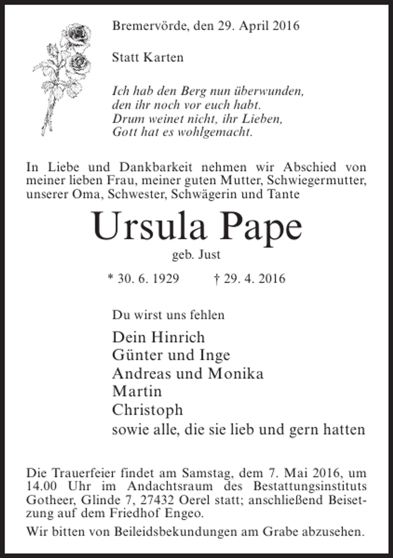 <p>Bremervörde, den 29. April 2016<br />Statt Karten<br />Ich hab den Berg nun überwunden,<br />den ihr noch vor euch habt.<br />Drum weinet nicht, ihr Lieben,<br />Gott hat es wohlgemacht.<br />In Liebe und Dankbarkeit nehmen wir Abschied von<br />meiner lieben Frau, meiner guten Mutter, Schwiegermutter,<br />unserer Oma, Schwester, Schwägerin und Tante</p><p>Ursula Pape<br />geb. Just</p><p>* 30. 6. 1929 † 29. 4. 2016<br />Du wirst uns fehlen</p><p>Dein Hinrich<br />Günter und Inge<br />Andreas und Monika<br />Martin<br />Christoph<br />sowie alle, die sie lieb und gern hatten<br />Die Trauerfeier findet am Samstag, dem 7. Mai 2016, um<br />14.00 Uhr im Andachtsraum des Bestattungsinstituts<br />Gotheer, Glinde 7, 27432 Oerel statt; anschließend Beisetzung auf dem Friedhof Engeo.<br />Wir bitten von Beileidsbekundungen am Grabe abzusehen.</p>