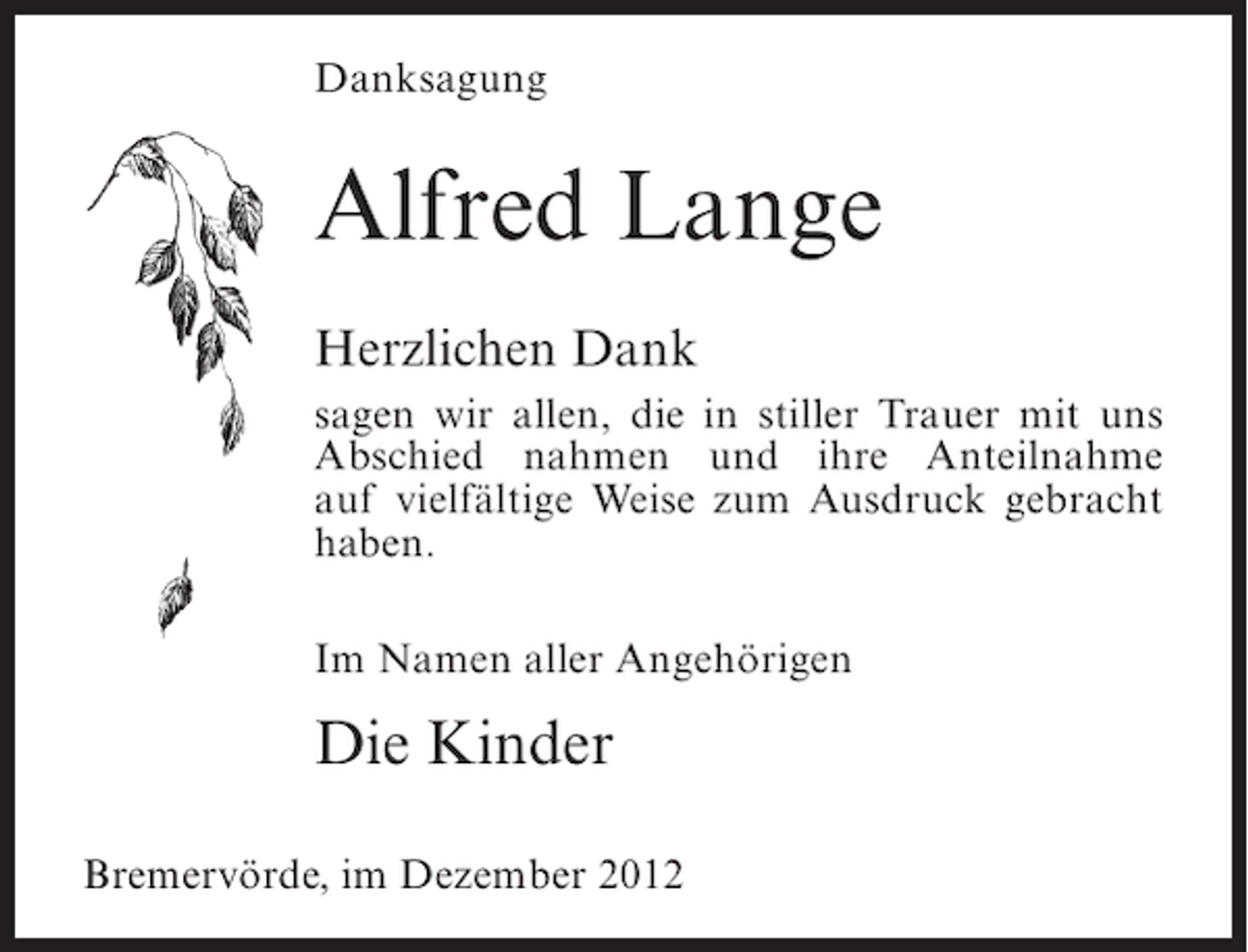 <p>Danksagung</p><p>Alfred Lange<br />Herzlichen Dank<br />sagen wir allen, die in stiller Trauer mit uns<br />Abschied nahmen und ihre Anteilnahme<br />auf vielfältige Weise zum Ausdruck gebracht<br />haben.<br />Im Namen aller Angehörigen</p><p>Die Kinder<br />Bremervörde, im Dezember 2012</p>