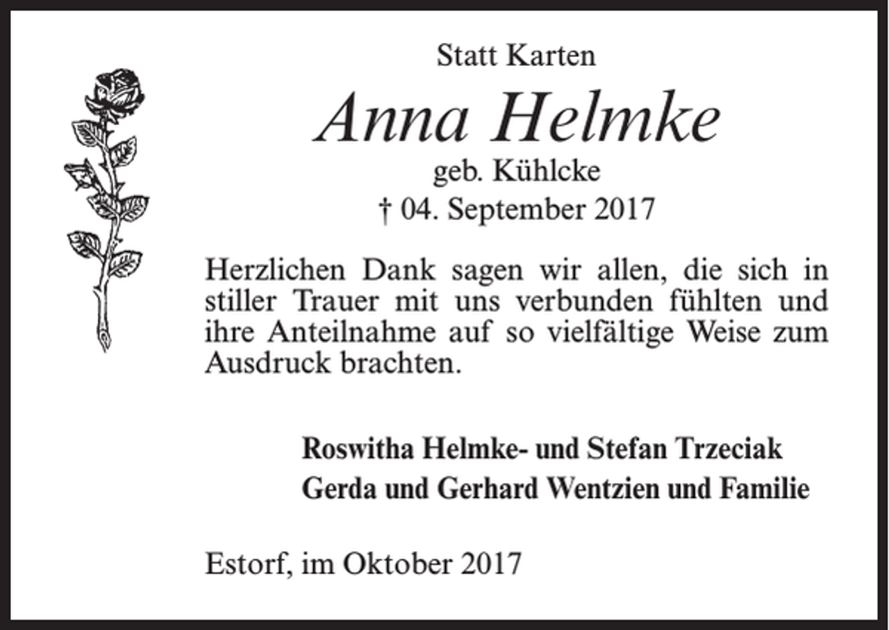 <p>Statt Karten</p><p>Anna Helmke<br />geb. Kühlcke<br />† 04. September 2017</p><p>Herzlichen Dank sagen wir allen, die sich in<br />stiller Trauer mit uns verbunden fühlten und<br />ihre Anteilnahme auf so vielfältige Weise zum<br />Ausdruck brachten.<br />Roswitha Helmke- und Stefan Trzeciak<br />Gerda und Gerhard Wentzien und Familie<br />Estorf, im Oktober 2017</p>