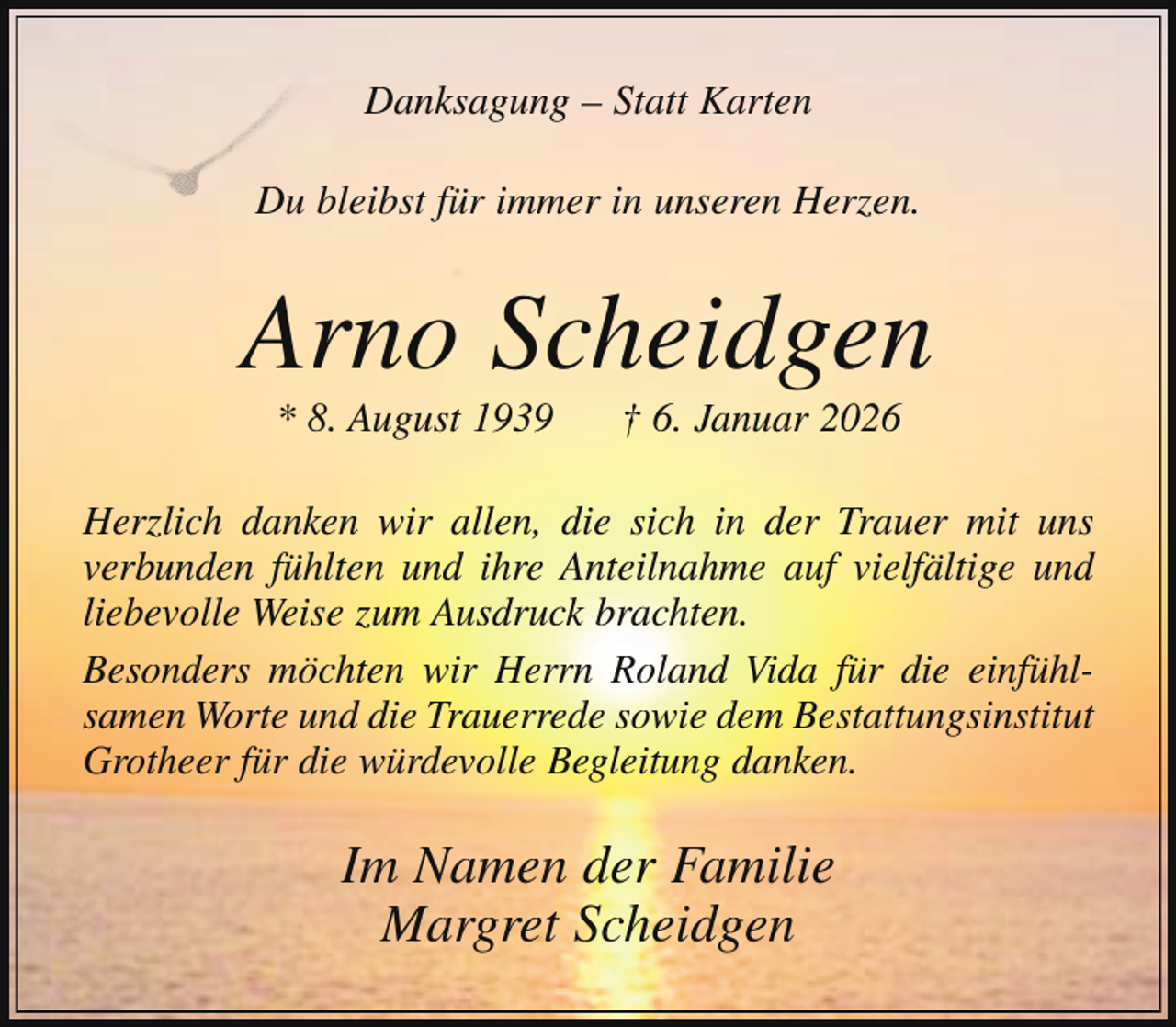 <p>Danksagung – Statt Karten<br />Du bleibst für immer in unseren Herzen.<br />D</p><p>Arno Scheidgen<br />* 8. August 1939</p><p>† 6. Januar 2026</p><p>Herzlich danken wir allen, die sich in der Trauer mit uns<br />verbunden fühlten und ihre Anteilnahme auf vielfältige und<br />liebevolle Weise zum Ausdruck brachten.<br />Besonders möchten wir Herrn Roland Vida für die einfühlsamen Worte und die Trauerrede sowie dem Bestattungsinstitut<br />Grotheer für die würdevolle Begleitung danken.</p><p>Im Namen der Familie<br />Margret Scheidgen</p>