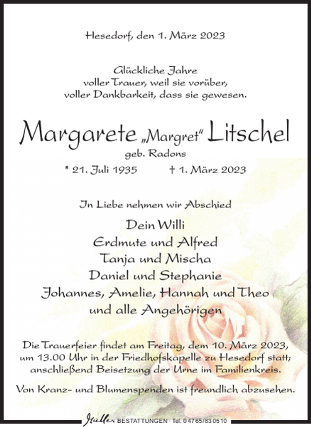 <p>Hesedorf, den 1. März 2023<br />Glückliche Jahre<br />voller Trauer, weil sie vorüber,<br />voller Dankbarkeit, dass sie gewesen.</p><p>Margarete „Margret“ Litschel<br />geb. Radons<br />* 21. Juli 1935<br />† 1. März 2023<br />In Liebe nehmen wir Abschied</p><p>Dein Willi<br />Erdmute und Alfred<br />Tanja und Mischa<br />Daniel und Stephanie<br />Johannes, Amelie, Hannah und Theo<br />und alle Angehörigen<br />Die Trauerfeier findet am Freitag, dem 10. März 2023,<br />um 13.00 Uhr in der Friedhofskapelle zu Hesedorf statt;<br />anschließend Beisetzung der Urne im Familienkreis.<br />Von Kranz- und Blumenspenden ist freundlich abzusehen.<br />BESTATTUNGEN ∙ Tel. 0 47 65 /83 05 10</p>