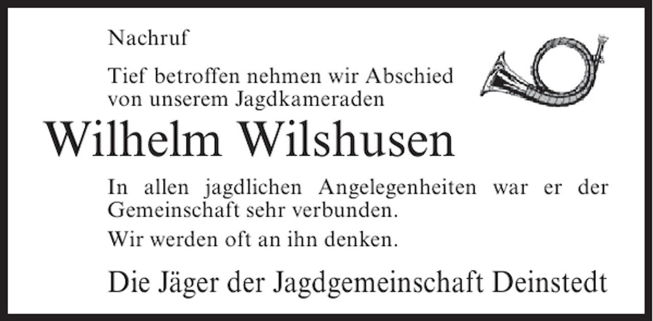 <p>Nachruf<br />Tief betroffen nehmen wir Abschied<br />von unserem Jagdkameraden</p><p>Wilhelm Wilshusen<br />In allen jagdlichen Angelegenheiten war er der<br />Gemeinschaft sehr verbunden.<br />Wir werden oft an ihn denken.</p><p>Die Jäger der Jagdgemeinschaft Deinstedt</p>