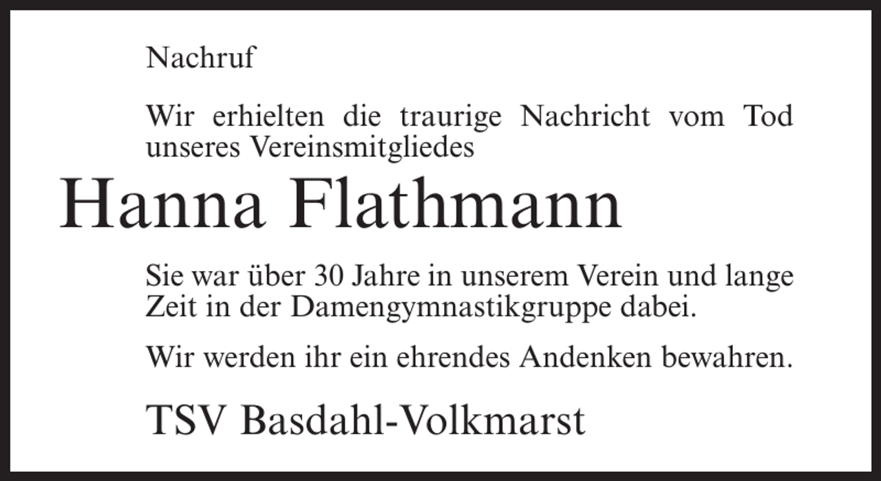 <p>Nachruf<br />Wir erhielten die traurige Nachricht vom Tod<br />unseres Vereinsmitgliedes</p><p>Hanna Flathmann</p><p>Sie war über 30 Jahre in unserem Verein und lange<br />Zeit in der Damengymnastikgruppe dabei.<br />Wir werden ihr ein ehrendes Andenken bewahren.</p><p>TSV Basdahl-Volkmarst</p>