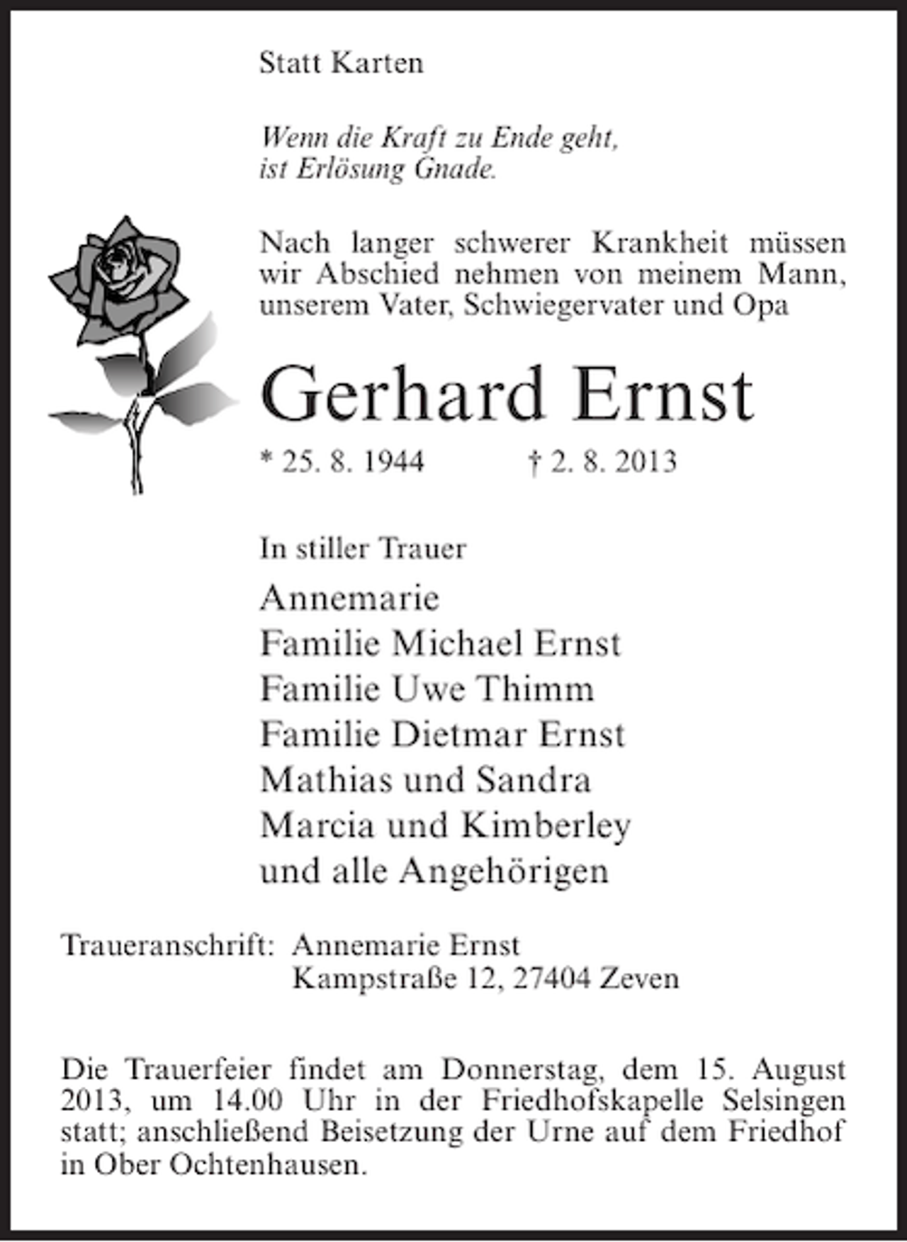 <p>Statt Karten<br />Wenn die Kraft zu Ende geht,<br />ist Erlösung Gnade.<br />Nach langer schwerer Krankheit müssen<br />wir Abschied nehmen von meinem Mann,<br />unserem Vater, Schwiegervater und Opa</p><p>Gerhard Ernst<br />* 25. 8. 1944 † 2. 8. 2013<br />In stiller Trauer</p><p>Annemarie<br />Familie Michael Ernst<br />Familie Uwe Thimm<br />Familie Dietmar Ernst<br />Mathias und Sandra<br />Marcia und Kimberley<br />und alle Angehörigen<br />Traueranschrift:<br />Annemarie Ernst<br />Kampstraße 12, 27404 Zeven<br />Die Trauerfeier findet am Donnerstag, dem 15. August<br />2013, um 14.00 Uhr in der Friedhofskapelle Selsingen<br />statt; anschließend Beisetzung der Urne auf dem Friedhof<br />in Ober Ochtenhausen.</p>