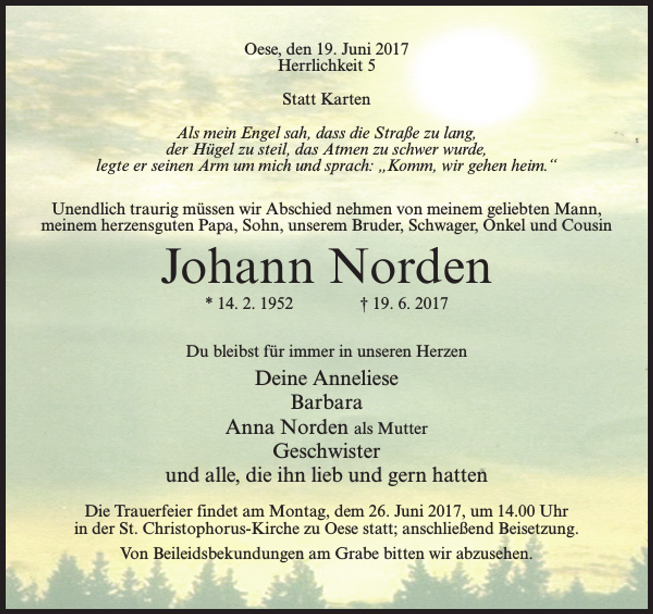 <p>Oese, den 19. Juni 2017<br />Herrlichkeit 5<br />Statt Karten<br />Als mein Engel sah, dass die Straße zu lang,<br />der Hügel zu steil, das Atmen zu schwer wurde,<br />legte er seinen Arm um mich und sprach: „Komm, wir gehen heim.“<br />Unendlich traurig müssen wir Abschied nehmen von meinem geliebten Mann,<br />meinem herzensguten Papa, Sohn, unserem Bruder, Schwager, Onkel und Cousin</p><p>Johann Norden<br />* 14. 2. 1952 † 19. 6. 2017</p><p>Du bleibst für immer in unseren Herzen</p><p>Deine Anneliese<br />Barbara<br />Anna Norden als Mutter<br />Geschwister<br />und alle, die ihn lieb und gern hatten<br />Die Trauerfeier findet am Montag, dem 26. Juni 2017, um 14.00 Uhr<br />in der St. Christophorus-Kirche zu Oese statt; anschließend Beisetzung.<br />Von Beileidsbekundungen am Grabe bitten wir abzusehen.</p>