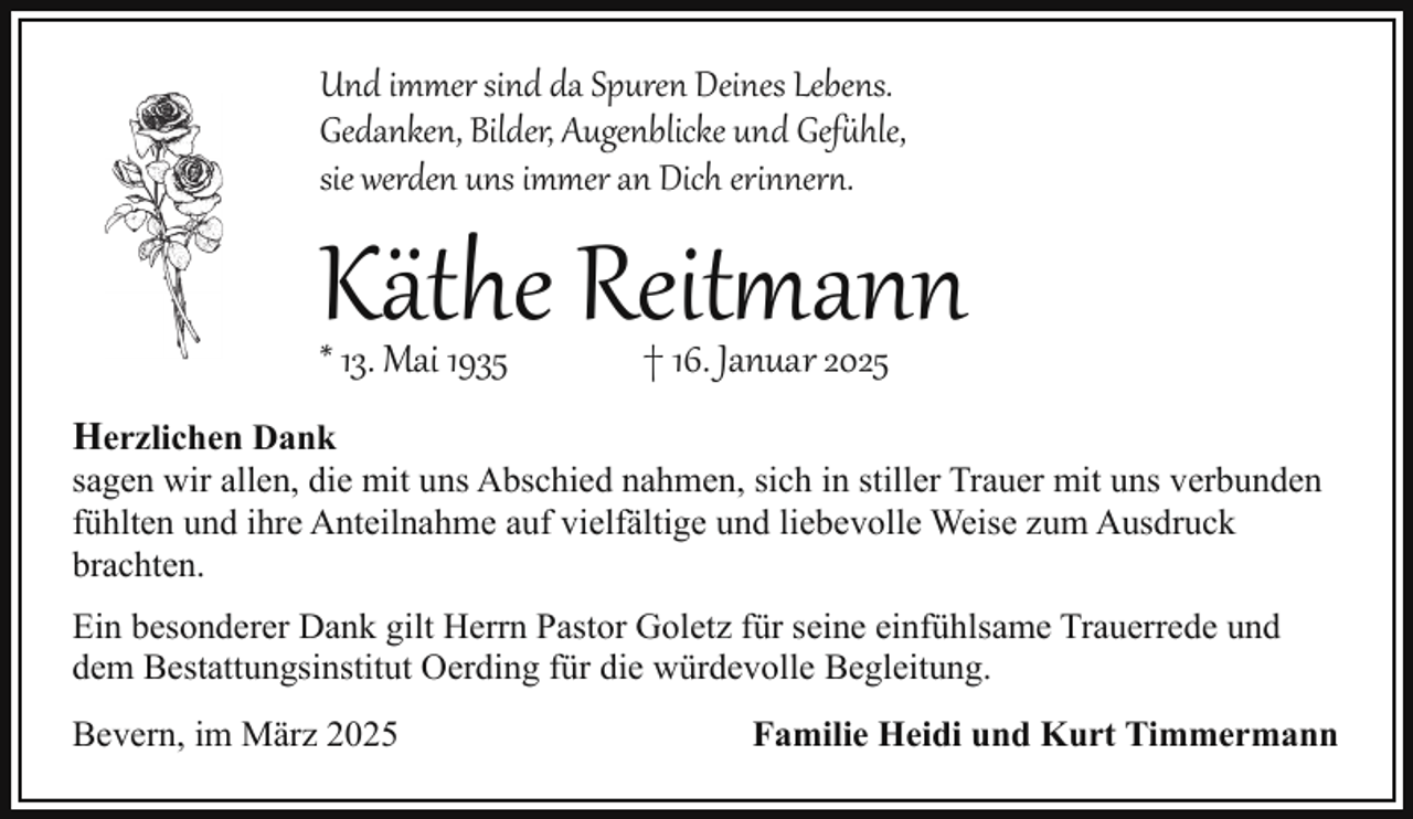 <p>Und immer sind da Spuren Deines Lebens.<br />Gedanken, Bilder, Augenblicke und Gef hle,<br />sie werden uns immer an Dich erinner .</p>
<p>Käthe Reitmann</p>
<p>* 13. Mai 1935</p>
<p>† 16. Januar 2025</p>
<p>Herzlichen Dank</p>
<p>sagen wir allen, die mit uns Abschied nahmen, sich in stiller Trauer mit uns verbunden<br />fühlten und ihre Anteilnahme auf vielfältige und liebevolle Weise zum Ausdruck<br />brachten.</p>
<p>Ein besonderer Dank gilt Herrn Pastor Goletz für seine einfühlsame Trauerrede und<br />dem Bestattungsinstitut Oerding für die würdevolle Begleitung.<br />Bevern, im März 2025</p>
<p>Familie Heidi und Kurt Timmermann</p>