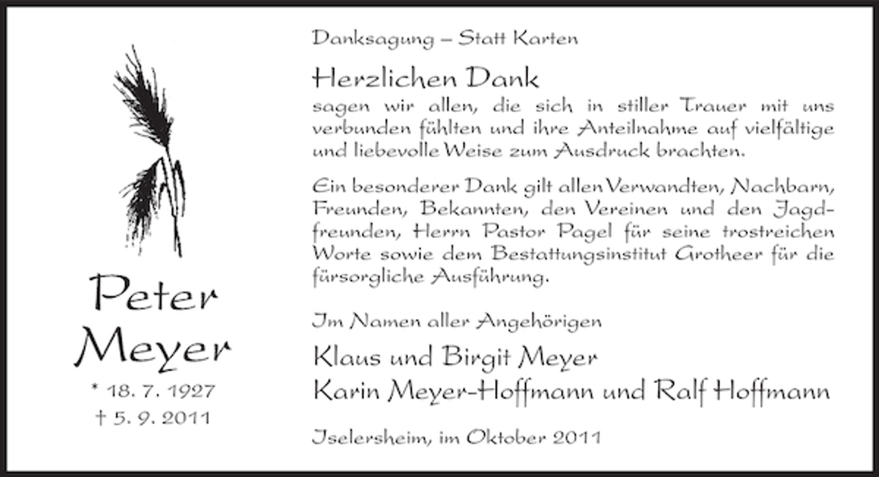 <p>Danksagung – Statt Karten</p><p>Herzlichen Dank<br />sagen wir allen, die sich in stiller Trauer mit uns<br />verbunden fühlten und ihre Anteilnahme auf vielfältige<br />und liebevolle Weise zum Ausdruck brachten.</p><p>Peter<br />Meyer<br />* 18. 7. 1927<br />† 5. 9. 2011</p><p>Ein besonderer Dank gilt allen Verwandten, Nachbarn,<br />Freunden, Bekannten, den Vereinen und den Jagdfreunden, Herrn Pastor Pagel für seine trostreichen<br />Worte sowie dem Bestattungsinstitut Grotheer für die<br />fürsorgliche Ausführung.<br />Im Namen aller Angehörigen</p><p>Klaus und Birgit Meyer<br />Karin Meyer-Hoffmann und Ralf Hoffmann<br />Iselersheim, im Oktober 2011</p>