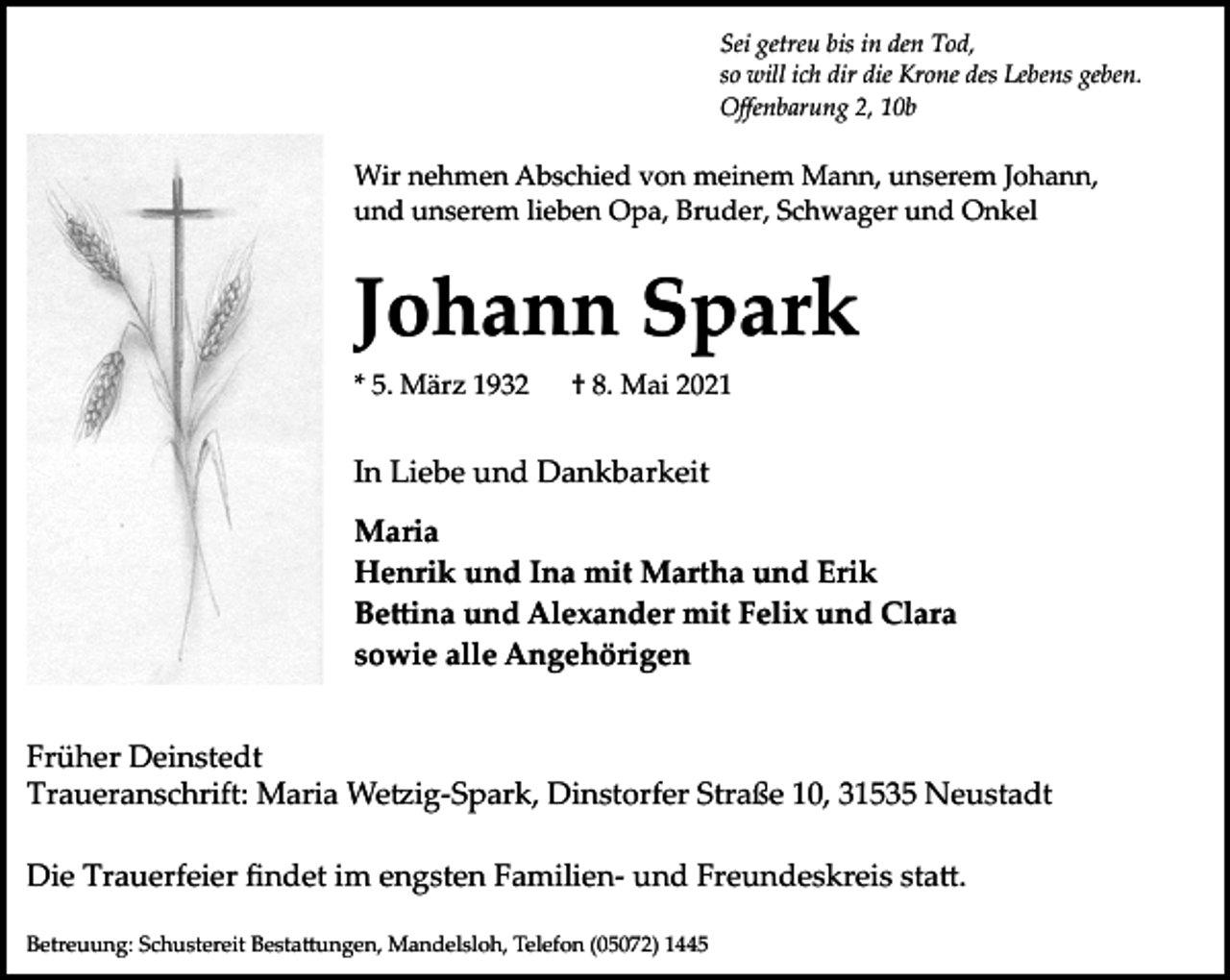 <p>Sei getreu bis in den Tod,<br />so will ich dir die Krone des Lebens geben.<br />Oﬀenbarung 2, 10b</p><p>Wir nehmen Abschied von meinem Mann, unserem Johann,<br />und unserem lieben Opa, Bruder, Schwager und Onkel</p><p>Johann Spark<br />* 5. März 1932</p><p>† 8. Mai 2021</p><p>In Liebe und Dankbarkeit<br />Maria<br />Henrik und Ina mit Martha und Erik<br />Be�ina und Alexander mit Felix und Clara<br />sowie alle Angehörigen<br />Früher Deinstedt<br />Traueranschrift: Maria We�ig­Spark, Dinstorfer Straße 10, 31535 Neustadt<br />Die Trauerfeier ﬁndet im engsten Familien­ und Freundeskreis sta�.<br />Betreuung: Schustereit Besta�ungen, Mandelsloh, Telefon (05072) 1445</p>