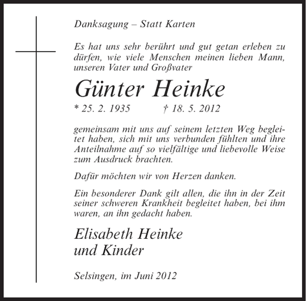 <p>Danksagung – Statt Karten<br />Es hat uns sehr berührt und gut getan erleben zu<br />dürfen, wie viele Menschen meinen lieben Mann,<br />unseren Vater und Großvater</p><p>Günter Heinke<br />* 25. 2. 1935</p><p>† 18. 5. 2012</p><p>gemeinsam mit uns auf seinem letzten Weg begleitet haben, sich mit uns verbunden fühlten und ihre<br />Anteilnahme auf so vielfältige und liebevolle Weise<br />zum Ausdruck brachten.<br />Dafür möchten wir von Herzen danken.<br />Ein besonderer Dank gilt allen, die ihn in der Zeit<br />seiner schweren Krankheit begleitet haben, bei ihm<br />waren, an ihn gedacht haben.</p><p>Elisabeth Heinke<br />und Kinder<br />Selsingen, im Juni 2012</p>