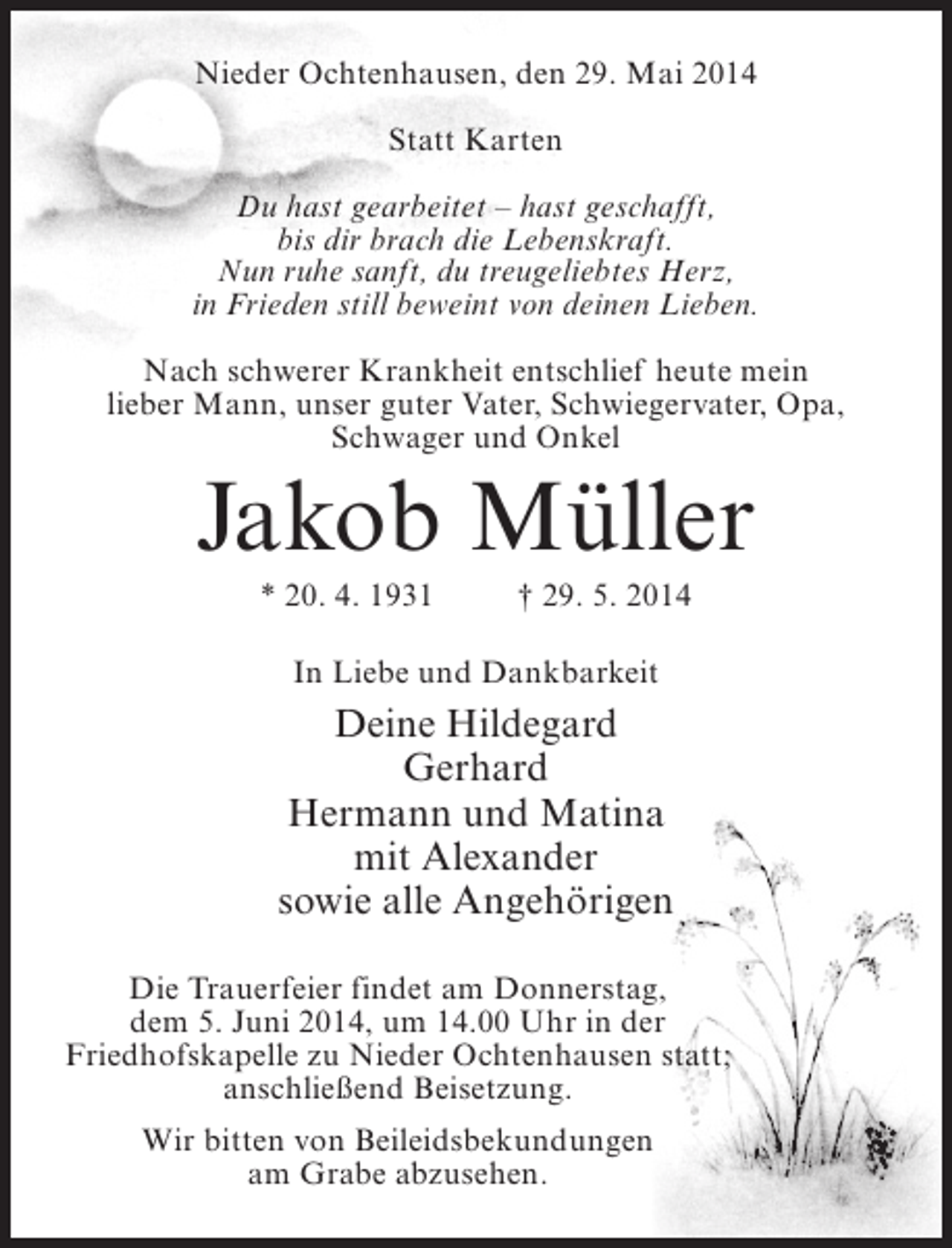 <p>Nieder Ochtenhausen, den 29. Mai 2014<br />Statt Karten<br />Du hast gearbeitet – hast geschafft,<br />bis dir brach die Lebenskraft.<br />Nun ruhe sanft, du treugeliebtes Herz,<br />in Frieden still beweint von deinen Lieben.<br />Nach schwerer Krankheit entschlief heute mein<br />lieber Mann, unser guter Vater, Schwiegervater, Opa,<br />Schwager und Onkel</p><p>Jakob Müller<br />* 20. 4. 1931 † 29. 5. 2014<br />In Liebe und Dankbarkeit</p><p>Deine Hildegard<br />Gerhard<br />Hermann und Matina<br />mit Alexander<br />sowie alle Angehörigen<br />Die Trauerfeier findet am Donnerstag,<br />dem 5. Juni 2014, um 14.00 Uhr in der<br />Friedhofskapelle zu Nieder Ochtenhausen statt;<br />anschließend Beisetzung.<br />Wir bitten von Beileidsbekundungen<br />am Grabe abzusehen.</p>
